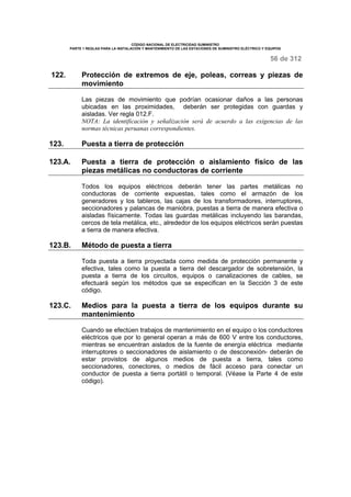 CÓDIGO NACIONAL DE ELECTRICIDAD SUMINISTRO 
PARTE 1 REGLAS PARA LA INSTALACIÓN Y MANTENIMIENTO DE LAS ESTACIONES DE SUMINISTRO ELÉCTRICO Y EQUIPOS 
56 de 312 
122. Protección de extremos de eje, poleas, correas y piezas de 
movimiento 
Las piezas de movimiento que podrían ocasionar daños a las personas 
ubicadas en las proximidades, deberán ser protegidas con guardas y 
aisladas. Ver regla 012.F. 
NOTA: La identificación y señalización será de acuerdo a las exigencias de las 
normas técnicas peruanas correspondientes. 
123. Puesta a tierra de protección 
123.A. Puesta a tierra de protección o aislamiento físico de las 
piezas metálicas no conductoras de corriente 
Todos los equipos eléctricos deberán tener las partes metálicas no 
conductoras de corriente expuestas, tales como el armazón de los 
generadores y los tableros, las cajas de los transformadores, interruptores, 
seccionadores y palancas de maniobra, puestas a tierra de manera efectiva o 
aisladas físicamente. Todas las guardas metálicas incluyendo las barandas, 
cercos de tela metálica, etc., alrededor de los equipos eléctricos serán puestas 
a tierra de manera efectiva. 
123.B. Método de puesta a tierra 
Toda puesta a tierra proyectada como medida de protección permanente y 
efectiva, tales como la puesta a tierra del descargador de sobretensión, la 
puesta a tierra de los circuitos, equipos o canalizaciones de cables, se 
efectuará según los métodos que se especifican en la Sección 3 de este 
código. 
123.C. Medios para la puesta a tierra de los equipos durante su 
mantenimiento 
Cuando se efectúen trabajos de mantenimiento en el equipo o los conductores 
eléctricos que por lo general operan a más de 600 V entre los conductores, 
mientras se encuentran aislados de la fuente de energía eléctrica mediante 
interruptores o seccionadores de aislamiento o de desconexión- deberán de 
estar provistos de algunos medios de puesta a tierra, tales como 
seccionadores, conectores, o medios de fácil acceso para conectar un 
conductor de puesta a tierra portátil o temporal. (Véase la Parte 4 de este 
código). 
 