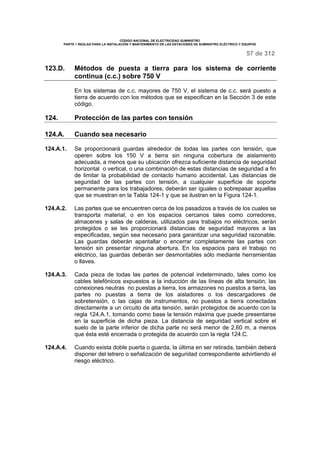 CÓDIGO NACIONAL DE ELECTRICIDAD SUMINISTRO 
PARTE 1 REGLAS PARA LA INSTALACIÓN Y MANTENIMIENTO DE LAS ESTACIONES DE SUMINISTRO ELÉCTRICO Y EQUIPOS 
57 de 312 
123.D. Métodos de puesta a tierra para los sistema de corriente 
continua (c.c.) sobre 750 V 
En los sistemas de c.c. mayores de 750 V, el sistema de c.c. será puesto a 
tierra de acuerdo con los métodos que se especifican en la Sección 3 de este 
código. 
124. Protección de las partes con tensión 
124.A. Cuando sea necesario 
124.A.1. Se proporcionará guardas alrededor de todas las partes con tensión, que 
operen sobre los 150 V a tierra sin ninguna cobertura de aislamiento 
adecuada, a menos que su ubicación ofrezca suficiente distancia de seguridad 
horizontal o vertical, o una combinación de estas distancias de seguridad a fin 
de limitar la probabilidad de contacto humano accidental. Las distancias de 
seguridad de las partes con tensión, a cualquier superficie de soporte 
permanente para los trabajadores, deberán ser iguales o sobrepasar aquellas 
que se muestran en la Tabla 124-1 y que se ilustran en la Figura 124-1. 
124.A.2. Las partes que se encuentren cerca de los pasadizos a través de los cuales se 
transporta material, o en los espacios cercanos tales como corredores, 
almacenes y salas de calderas, utilizados para trabajos no eléctricos, serán 
protegidos o se les proporcionará distancias de seguridad mayores a las 
especificadas, según sea necesario para garantizar una seguridad razonable. 
Las guardas deberán apantallar o encerrar completamente las partes con 
tensión sin presentar ninguna abertura. En los espacios para el trabajo no 
eléctrico, las guardas deberán ser desmontables sólo mediante herramientas 
o llaves. 
124.A.3. Cada pieza de todas las partes de potencial indeterminado, tales como los 
cables telefónicos expuestos a la inducción de las líneas de alta tensión, las 
conexiones neutras no puestas a tierra, los armazones no puestos a tierra, las 
partes no puestas a tierra de los aisladores o los descargadores de 
sobretensión, o las cajas de instrumentos, no puestos a tierra conectadas 
directamente a un circuito de alta tensión, serán protegidos de acuerdo con la 
regla 124.A.1, tomando como base la tensión máxima que puede presentarse 
en la superficie de dicha pieza. La distancia de seguridad vertical sobre el 
suelo de la parte inferior de dicha parte no será menor de 2,60 m, a menos 
que ésta esté encerrada o protegida de acuerdo con la regla 124.C. 
124.A.4. Cuando exista doble puerta o guarda, la última en ser retirada, también deberá 
disponer del letrero o señalización de seguridad correspondiente advirtiendo el 
riesgo eléctrico. 
 
