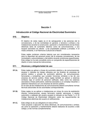 CODIGO NACIONAL DE ELECTRICIDAD SUMINISTRO 
SECCION 1 INTRODUCCION 
6 de 312 
Sección 1 
Introducción al Código Nacional de Electricidad Suministro 
010. Objetivo 
El objetivo de estas reglas es el de salvaguardar a las personas (de la 
concesionaria, o de las contratistas en general, o terceros o ambas) y las 
instalaciones durante la construcción, operación o mantenimiento de las líneas 
eléctricas tanto de suministro eléctrico como de comunicaciones, y sus 
equipos asociados sin afectar a las propiedades públicas y privadas, ni al 
medio ambiente, ni al Patrimonio Cultural de la Nación. 
Estas reglas contienen criterios básicos que son considerados necesarios 
para la seguridad del personal propio (de la empresa concesionaria, de las 
contratistas y subcontratistas) y del público durante condiciones especificadas. 
Este código no ha sido concebido como un compendio de especificaciones de 
diseño ni como manual de instrucciones. 
011. Alcances y obligatoriedad de uso 
011.A. Estas reglas se aplican a líneas de suministro eléctrico y de comunicaciones, 
equipos y métodos de trabajo utilizados por los titulares de empresas de 
servicio público y privado de suministro eléctrico, de comunicaciones, 
ferroviarias y compañías que cumplen funciones similares a las de una 
empresa de servicio público. Estas reglas también se aplican a sistemas 
similares bajo el control de personal calificado, tales como los sistemas 
asociados a líneas particulares, sistemas asociados a un complejo industrial; o 
sistemas interactivos con una empresa de servicio público. 
En el caso de las instalaciones de comunicaciones deberá consultarse normas 
técnicas adicionales de las autoridades correspondientes. 
011.B. Estas reglas no se aplican a instalaciones en minas (la zona de explotación 
directa), embarcaciones, equipo ferroviario rodante, aeronaves, o equipo 
automotriz o cableado del usuario excepto lo indicado en las Partes 1 y 3. El 
Código Nacional de Electricidad Utilización cubre los requerimientos de 
instalaciones eléctricas del usuario en edificaciones. 
011.C. Este código es de uso obligatorio en todo el Perú. 
Todo proyecto o ejecución de obras eléctricas, de comunicaciones o ambas; 
así como la operación y mantenimiento deberá realizarse de acuerdo a este 
código y a las normas complementarias. 
 