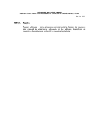 CÓDIGO NACIONAL DE ELECTRICIDAD SUMINISTRO 
PARTE 1 REGLAS PARA LA INSTALACIÓN Y MANTENIMIENTO DE LAS ESTACIONES DE SUMINISTRO ELÉCTRICO Y EQUIPOS 
60 de 312 
124.C.4. Tapetes 
Pueden utilizarse - como protección complementaria- tapetes de caucho u 
otro material de aislamiento adecuado en los tableros, dispositivos de 
maniobra, dispositivos de protección o maquinaria giratoria. 
 