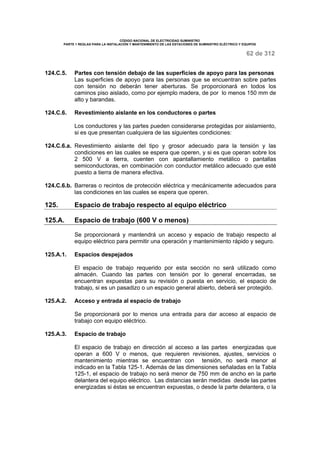 CÓDIGO NACIONAL DE ELECTRICIDAD SUMINISTRO 
PARTE 1 REGLAS PARA LA INSTALACIÓN Y MANTENIMIENTO DE LAS ESTACIONES DE SUMINISTRO ELÉCTRICO Y EQUIPOS 
62 de 312 
124.C.5. Partes con tensión debajo de las superficies de apoyo para las personas 
Las superficies de apoyo para las personas que se encuentran sobre partes 
con tensión no deberán tener aberturas. Se proporcionará en todos los 
caminos piso aislado, como por ejemplo madera, de por lo menos 150 mm de 
alto y barandas. 
124.C.6. Revestimiento aislante en los conductores o partes 
Los conductores y las partes pueden considerarse protegidas por aislamiento, 
si es que presentan cualquiera de las siguientes condiciones: 
124.C.6.a. Revestimiento aislante del tipo y grosor adecuado para la tensión y las 
condiciones en las cuales se espera que operen, y si es que operan sobre los 
2 500 V a tierra, cuenten con apantallamiento metálico o pantallas 
semiconductoras, en combinación con conductor metálico adecuado que esté 
puesto a tierra de manera efectiva. 
124.C.6.b. Barreras o recintos de protección eléctrica y mecánicamente adecuados para 
las condiciones en las cuales se espera que operen. 
125. Espacio de trabajo respecto al equipo eléctrico 
125.A. Espacio de trabajo (600 V o menos) 
Se proporcionará y mantendrá un acceso y espacio de trabajo respecto al 
equipo eléctrico para permitir una operación y mantenimiento rápido y seguro. 
125.A.1. Espacios despejados 
El espacio de trabajo requerido por esta sección no será utilizado como 
almacén. Cuando las partes con tensión por lo general encerradas, se 
encuentran expuestas para su revisión o puesta en servicio, el espacio de 
trabajo, si es un pasadizo o un espacio general abierto, deberá ser protegido. 
125.A.2. Acceso y entrada al espacio de trabajo 
Se proporcionará por lo menos una entrada para dar acceso al espacio de 
trabajo con equipo eléctrico. 
125.A.3. Espacio de trabajo 
El espacio de trabajo en dirección al acceso a las partes energizadas que 
operan a 600 V o menos, que requieren revisiones, ajustes, servicios o 
mantenimiento mientras se encuentran con tensión, no será menor al 
indicado en la Tabla 125-1. Además de las dimensiones señaladas en la Tabla 
125-1, el espacio de trabajo no será menor de 750 mm de ancho en la parte 
delantera del equipo eléctrico. Las distancias serán medidas desde las partes 
energizadas si éstas se encuentran expuestas, o desde la parte delantera, o la 
 