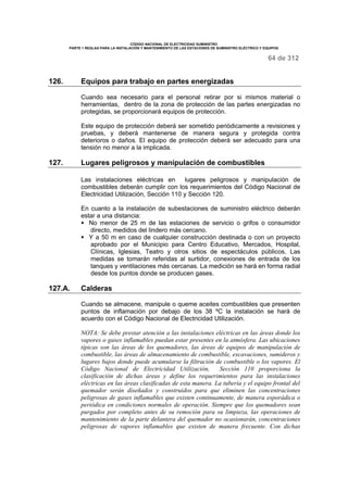 CÓDIGO NACIONAL DE ELECTRICIDAD SUMINISTRO 
PARTE 1 REGLAS PARA LA INSTALACIÓN Y MANTENIMIENTO DE LAS ESTACIONES DE SUMINISTRO ELÉCTRICO Y EQUIPOS 
64 de 312 
126. Equipos para trabajo en partes energizadas 
Cuando sea necesario para el personal retirar por si mismos material o 
herramientas, dentro de la zona de protección de las partes energizadas no 
protegidas, se proporcionará equipos de protección. 
Este equipo de protección deberá ser sometido periódicamente a revisiones y 
pruebas, y deberá mantenerse de manera segura y protegida contra 
deterioros o daños. El equipo de protección deberá ser adecuado para una 
tensión no menor a la implicada. 
127. Lugares peligrosos y manipulación de combustibles 
Las instalaciones eléctricas en lugares peligrosos y manipulación de 
combustibles deberán cumplir con los requerimientos del Código Nacional de 
Electricidad Utilización, Sección 110 y Sección 120. 
En cuanto a la instalación de subestaciones de suministro eléctrico deberán 
estar a una distancia: 
§ No menor de 25 m de las estaciones de servicio o grifos o consumidor 
directo, medidos del lindero más cercano. 
§ Y a 50 m en caso de cualquier construcción destinada o con un proyecto 
aprobado por el Municipio para Centro Educativo, Mercados, Hospital, 
Clínicas, Iglesias, Teatro y otros sitios de espectáculos públicos. Las 
medidas se tomarán referidas al surtidor, conexiones de entrada de los 
tanques y ventilaciones más cercanas. La medición se hará en forma radial 
desde los puntos donde se producen gases. 
127.A. Calderas 
Cuando se almacene, manipule o queme aceites combustibles que presenten 
puntos de inflamación por debajo de los 38 ºC la instalación se hará de 
acuerdo con el Código Nacional de Electricidad Utilización. 
NOTA: Se debe prestar atención a las instalaciones eléctricas en las áreas donde los 
vapores o gases inflamables puedan estar presentes en la atmósfera. Las ubicaciones 
típicas son las áreas de los quemadores, las áreas de equipos de manipulación de 
combustible, las áreas de almacenamiento de combustible, excavaciones, sumideros y 
lugares bajos donde puede acumularse la filtración de combustible o los vapores. El 
Código Nacional de Electricidad Utilización, Sección 110 proporciona la 
clasificación de dichas áreas y define los requerimientos para las instalaciones 
eléctricas en las áreas clasificadas de esta manera. La tubería y el equipo frontal del 
quemador serán diseñados y construidos para que eliminen las concentraciones 
peligrosas de gases inflamables que existen continuamente, de manera esporádica o 
periódica en condiciones normales de operación. Siempre que los quemadores sean 
purgados por completo antes de su remoción para su limpieza, las operaciones de 
mantenimiento de la parte delantera del quemador no ocasionarán, concentraciones 
peligrosas de vapores inflamables que existen de manera frecuente. Con dichas 
 