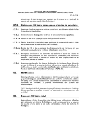 CÓDIGO NACIONAL DE ELECTRICIDAD SUMINISTRO 
PARTE 1 REGLAS PARA LA INSTALACIÓN Y MANTENIMIENTO DE LAS ESTACIONES DE SUMINISTRO ELÉCTRICO Y EQUIPOS 
65 de 312 
disposiciones, la parte delantera del quemador por lo general no es clasificada de 
manera más restrictiva que la Clase I, División 2. 
127.B. Sistemas de hidrógeno gaseoso para el equipo de suministro 
127.B.1. Las áreas de almacenamiento externo no deberán ser ubicadas debajo de las 
líneas de energía eléctrica. 
127.B.2. Consideraciones de seguridad en áreas de almacenamiento específicas. 
127.B.2.a. Dentro de 4,6 m de los espacios de almacenamiento externo. 
127.B.2.b. Dentro de edificaciones individuales ventiladas de manera adecuada o salas 
especiales para el almacenamiento del hidrógeno. 
127.B.2.c. Dentro de 7,6 m de un espacio de almacenamiento de hidrógeno en una 
edificación adecuadamente ventilada utilizada para otros fines. 
127.B.3. El espacio alrededor de los elementos del sistema de aceite de sellado de 
hidrógeno del generador, no será considerado clasificado para instalación 
eléctrica, salvo donde la ventilación externa no esté proporcionada en el 
sistema de drenaje de soporte. 
127.B.4. Los espacios alrededor del sistema de tuberías de hidrógeno, fuera del punto 
en que el sistema de almacenamiento de hidrógeno se conecta a la tubería de 
distribución, no serán considerados clasificados para instalaciones eléctricas, 
fuera de los límites establecidos en 127.B.2.a y 127.B.2.c. 
128. Identificación 
Los dispositivos y equipos eléctricos serán identificados para lograr un manejo 
y operación seguros. La identificación será tan uniforme como resulte práctico 
en toda y cada una de las estaciones. Las señales de identificación no serán 
colocadas en cubiertas, o puertas desmontables que pueden ser 
intercambiadas. 
NOTA: La identificación de lugares peligrosos deberá estar contenida en el Estudio de 
Riesgos, en el que se detallará el control y el manejo de los riesgos inherentes a la 
actividad. 
129. Equipo de hidrógeno móvil 
Las unidades móviles de suministro de hidrógeno que estén siendo utilizadas 
para abastecer un sistema de hidrógeno, serán conectadas tanto al sistema 
de puesta a tierra como a las partes conectadas a tierra del sistema de 
hidrógeno. 
 