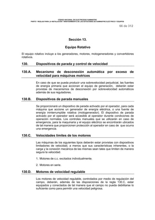 CÓDIGO NACIONAL DE ELECTRICIDAD SUMINISTRO 
PARTE 1 REGLAS PARA LA INSTALACIÓN Y MANTENIMIENTO DE LAS ESTACIONES DE SUMINISTRO ELÉCTRICO Y EQUIPOS 
66 de 312 
Sección 13. 
Equipo Rotativo 
El equipo rotativo incluye a los generadores, motores, motogeneradores y convertidores 
rotativos. 
130. Dispositivos de parada y control de velocidad 
130.A. Mecanismo de desconexión automática por exceso de 
velocidad para máquinas motrices 
En caso de que se pueda producir una sobrevelocidad perjudicial, las fuentes 
de energía primaria que accionan el equipo de generación, deberán estar 
provistas de mecanismos de desconexión por sobrevelocidad automáticos 
además de sus reguladores. 
130.B. Dispositivos de parada manuales 
Se proporcionará un dispositivo de parada activado por el operador, para cada 
máquina que accione un generador de energía eléctrica, o una fuente de 
energía ininterrumpible rotativa (motogenerador). El dispositivo de parada 
activado por el operador será accesible al operador durante condiciones de 
operación normales. Los controles manuales que se utilizarán en caso de 
emergencia, para la maquinaria y el equipo eléctrico se encontrarán ubicados 
de tal manera que proporcionen protección al operador en caso de que ocurra 
una emergencia. 
130.C. Velocidades límites de los motores 
Las máquinas de los siguientes tipos deberán estar provistas con dispositivos 
limitadores de velocidad, a menos que sus características inherentes, o la 
carga y la conexión mecánica de las mismas sean tales que limiten de manera 
segura la velocidad. 
1. Motores de c.c. excitados individualmente. 
2. Motores en serie. 
130.D. Motores de velocidad regulable 
Los motores de velocidad regulable, controlados por medio de regulación del 
campo, deberán, además de las disposiciones de la regla 130.C, estar 
equipados y conectados de tal manera que el campo no pueda debilitarse lo 
suficiente como para permitir una velocidad peligrosa. 
 