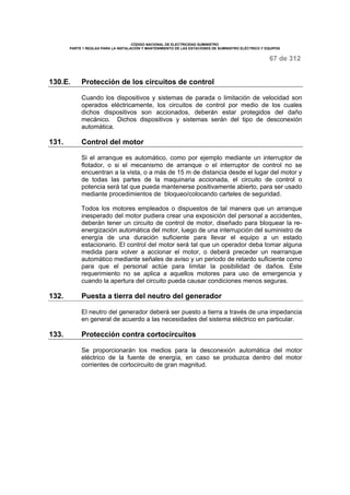 CÓDIGO NACIONAL DE ELECTRICIDAD SUMINISTRO 
PARTE 1 REGLAS PARA LA INSTALACIÓN Y MANTENIMIENTO DE LAS ESTACIONES DE SUMINISTRO ELÉCTRICO Y EQUIPOS 
67 de 312 
130.E. Protección de los circuitos de control 
Cuando los dispositivos y sistemas de parada o limitación de velocidad son 
operados eléctricamente, los circuitos de control por medio de los cuales 
dichos dispositivos son accionados, deberán estar protegidos del daño 
mecánico. Dichos dispositivos y sistemas serán del tipo de desconexión 
automática. 
131. Control del motor 
Si el arranque es automático, como por ejemplo mediante un interruptor de 
flotador, o si el mecanismo de arranque o el interruptor de control no se 
encuentran a la vista, o a más de 15 m de distancia desde el lugar del motor y 
de todas las partes de la maquinaria accionada, el circuito de control o 
potencia será tal que pueda mantenerse positivamente abierto, para ser usado 
mediante procedimientos de bloqueo/colocando carteles de seguridad. 
Todos los motores empleados o dispuestos de tal manera que un arranque 
inesperado del motor pudiera crear una exposición del personal a accidentes, 
deberán tener un circuito de control de motor, diseñado para bloquear la re-energización 
automática del motor, luego de una interrupción del suministro de 
energía de una duración suficiente para llevar el equipo a un estado 
estacionario. El control del motor será tal que un operador deba tomar alguna 
medida para volver a accionar el motor, o deberá preceder un rearranque 
automático mediante señales de aviso y un periodo de retardo suficiente como 
para que el personal actúe para limitar la posibilidad de daños. Este 
requerimiento no se aplica a aquellos motores para uso de emergencia y 
cuando la apertura del circuito pueda causar condiciones menos seguras. 
132. Puesta a tierra del neutro del generador 
El neutro del generador deberá ser puesto a tierra a través de una impedancia 
en general de acuerdo a las necesidades del sistema eléctrico en particular. 
133. Protección contra cortocircuitos 
Se proporcionarán los medios para la desconexión automática del motor 
eléctrico de la fuente de energía, en caso se produzca dentro del motor 
corrientes de cortocircuito de gran magnitud. 
 