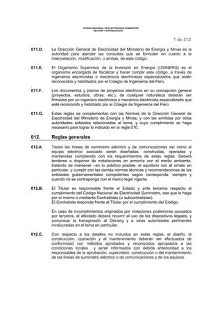 CODIGO NACIONAL DE ELECTRICIDAD SUMINISTRO 
SECCION 1 INTRODUCCION 
7 de 312 
011.D. La Dirección General de Electricidad del Ministerio de Energía y Minas es la 
autoridad para atender las consultas que se formulen en cuanto a la 
interpretación, modificación, o ambas, de este código. 
011.E. El Organismo Supervisor de la Inversión en Energía (OSINERG) es el 
organismo encargado de fiscalizar y hacer cumplir este código, a través de 
ingenieros electricistas o mecánicos electricistas especializados que estén 
reconocidos y habilitados por el Colegio de Ingenieros del Perú. 
. 
011.F. Los documentos y planos de proyectos eléctricos en su concepción general 
(proyectos, estudios, obras, etc.), de cualquier naturaleza deberán ser 
firmados por un ingeniero electricista o mecánico electricista especializado que 
esté reconocido y habilitado por el Colegio de Ingenieros del Perú. 
011.G. Estas reglas se complementan con las Normas de la Dirección General de 
Electricidad del Ministerio de Energía y Minas; y con las emitidas por otras 
autoridades estatales relacionadas al tema, y cuyo cumplimiento se haga 
necesario para lograr lo indicado en la regla 010. 
012. Reglas generales 
012.A. Todas las líneas de suministro eléctrico y de comunicaciones así como el 
equipo eléctrico asociado serán diseñadas, construidas, operadas y 
mantenidas cumpliendo con los requerimientos de estas reglas. Deberá 
tenderse a disponer de instalaciones en armonía con el medio ambiente, 
tratando de mantener –en lo práctico posible- el equilibrio con el ornato en 
particular, y cumplir con las demás normas técnicas y recomendaciones de las 
entidades gubernamentales competentes según corresponda, siempre y 
cuando no se contraponga con el marco legal vigente. 
012.B. El Titular es responsable frente al Estado y ante terceros respecto al 
cumplimiento del Código Nacional de Electricidad Suministro, sea que lo haga 
por sí mismo o mediante Contratistas (o subcontratistas). 
El Contratista responde frente al Titular por el cumplimiento del Código. 
En caso de incumplimientos originados por violaciones posteriores causados 
por terceros, el afectado deberá recurrir al uso de los dispositivos legales, y 
comunicar la transgresión al Osinerg y a otras autoridades pertinentes 
involucradas en el tema en particular. 
012.C. Con respecto a los detalles no incluidos en estas reglas, el diseño, la 
construcción, operación y el mantenimiento deberán ser efectuados de 
conformidad con métodos aprobados y reconocidos apropiados a las 
condiciones locales y serán informados con debida anterioridad a los 
responsables de la aprobación, supervisión, construcción o del mantenimiento 
de las líneas de suministro eléctrico o de comunicaciones y de los equipos. 
 