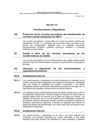 CÓDIGO NACIONAL DE ELECTRICIDAD SUMINISTRO 
PARTE 1 REGLAS PARA LA INSTALACIÓN Y MANTENIMIENTO DE LAS ESTACIONES DE SUMINISTRO ELÉCTRICO Y EQUIPOS 
70 de 312 
Sección 15. 
Transformadores y Reguladores 
150. Protección de los circuitos secundarios del transformador de 
corriente cuando sobrepasan los 600 V 
Los circuitos secundarios, cuando estén en el área de tensión primaria que 
sobrepasen los 600 V, a excepción de los tramos cortos de cable en los 
bornes del transformador, deberán tener un cableado secundario 
adecuadamente protegido mediante conductos metálicos o cubiertas 
metálicas puestas a tierra. 
151. Puesta a tierra de los circuitos secundarios de los 
transformadores de medida 
Los circuitos secundarios de los transformadores de medida deberán estar 
puestos a tierra de manera efectiva cuando los requerimientos funcionales lo 
permitan. 
152. Ubicación y disposición de los transformadores y 
reguladores de potencia 
152.A. Instalaciones externas 
152.A.1. Los transformadores y reguladores de potencia deberán ser instalados de tal 
manera, que las partes energizadas se encuentren encerradas, o protegidas 
para que limiten la posibilidad del contacto involuntario, o las partes 
energizadas deberán ser aisladas físicamente de acuerdo con la regla 124. La 
caja deberá ser protegida o puesta a tierra de manera efectiva. 
152.A.2. La instalación de los transformadores llenos de líquido, utilizará uno o más de 
los siguientes métodos para minimizar riesgos de incendio. El método que se 
aplicará deberá estar de acuerdo con el grado de riesgo de incendio. Los 
métodos reconocidos son: el uso de líquidos menos inflamables, separación 
de espacios, barreras resistentes al fuego, sistemas automáticos extintores de 
incendios, colchones de absorción y recintos de seguridad que retienen el 
líquido del tanque del transformador roto; todos estos son reconocidos como 
dispositivos de seguridad. 
152.B. Instalaciones internas 
152.B.1. Los transformadores y reguladores de 75 kVA y de mayor potencia que 
contengan una cantidad importante de líquido inflamable, y que estén 
ubicados bajo techo deberán ser instalados en salas ventiladas, o cámaras 
 