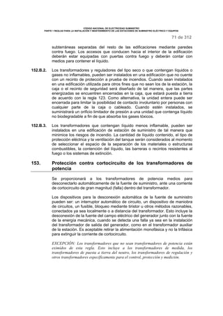 CÓDIGO NACIONAL DE ELECTRICIDAD SUMINISTRO 
PARTE 1 REGLAS PARA LA INSTALACIÓN Y MANTENIMIENTO DE LAS ESTACIONES DE SUMINISTRO ELÉCTRICO Y EQUIPOS 
71 de 312 
subterráneas separadas del resto de las edificaciones mediante paredes 
contra fuego. Los accesos que conducen hacia el interior de la edificación 
deberán estar equipadas con puertas contra fuego y deberán contar con 
medios para contener el líquido. 
152.B.2. Los transformadores y reguladores del tipo seco o que contengan líquidos o 
gases no inflamables, pueden ser instalados en una edificación que no cuente 
con un recinto de protección a prueba de incendios. Cuando sean instalados 
en una edificación utilizada para otros fines que no sean los de la estación, la 
caja o el recinto de seguridad será diseñado de tal manera, que las partes 
energizadas se encuentren encerradas en la caja, que estará puesta a tierra 
de acuerdo con la regla 123. Como alternativa, la unidad entera puede ser 
encerrada para limitar la posibilidad de contacto involuntario por personas con 
cualquier parte de la caja o cableado. Cuando estén instalados, se 
suministrará un orificio limitador de presión a una unidad que contenga líquido 
no biodegradable a fin de que absorba los gases tóxicos. 
152.B.3. Los transformadores que contengan líquido menos inflamable, pueden ser 
instalados en una edificación de estación de suministro de tal manera que 
minimice los riesgos de incendio. La cantidad de líquido contenido, el tipo de 
protección eléctrica y la ventilación del tanque serán considerados al momento 
de seleccionar el espacio de la separación de los materiales o estructuras 
combustibles, la contención del líquido, las barreras o recintos resistentes al 
fuego o los sistemas de extinción. 
153. Protección contra cortocircuito de los transformadores de 
potencia 
Se proporcionará a los transformadores de potencia medios para 
desconectarlo automáticamente de la fuente de suministro, ante una corriente 
de cortocircuito de gran magnitud (falla) dentro del transformador. 
Los dispositivos para la desconexión automática de la fuente de suministro 
pueden ser: un interruptor automático de circuito, un dispositivo de maniobra 
de circuitos, un fusible, bloqueo mediante tiristor u otros métodos razonables, 
conectados ya sea localmente o a distancia del transformador. Esto incluye la 
desconexión de la fuente del campo eléctrico del generador junto con la fuente 
de la energía mecánica, cuando se detecta una falla ya sea en la instalación 
del transformador de salida del generador, como en el transformador auxiliar 
de la estación. Es aceptable retirar la alimentación monofásica y no la trifásica 
para extinguir la corriente de cortocircuito. 
EXCEPCIÓN: Los transformadores que no sean transformadores de potencia están 
eximidos de esta regla. Esto incluye a los transformadores de medida, los 
transformadores de puesta a tierra del neutro, los transformadores de regulación y 
otros transformadores específicamente para el control, protección y medición. 
 
