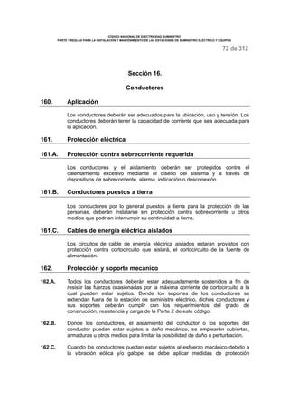 CÓDIGO NACIONAL DE ELECTRICIDAD SUMINISTRO 
PARTE 1 REGLAS PARA LA INSTALACIÓN Y MANTENIMIENTO DE LAS ESTACIONES DE SUMINISTRO ELÉCTRICO Y EQUIPOS 
72 de 312 
Sección 16. 
Conductores 
160. Aplicación 
Los conductores deberán ser adecuados para la ubicación, uso y tensión. Los 
conductores deberán tener la capacidad de corriente que sea adecuada para 
la aplicación. 
161. Protección eléctrica 
161.A. Protección contra sobrecorriente requerida 
Los conductores y el aislamiento deberán ser protegidos contra el 
calentamiento excesivo mediante el diseño del sistema y a través de 
dispositivos de sobrecorriente, alarma, indicación o desconexión. 
161.B. Conductores puestos a tierra 
Los conductores por lo general puestos a tierra para la protección de las 
personas, deberán instalarse sin protección contra sobrecorriente u otros 
medios que podrían interrumpir su continuidad a tierra. 
161.C. Cables de energía eléctrica aislados 
Los circuitos de cable de energía eléctrica aislados estarán provistos con 
protección contra cortocircuito que aislará, el cortocircuito de la fuente de 
alimentación. 
162. Protección y soporte mecánico 
162.A. Todos los conductores deberán estar adecuadamente sostenidos a fin de 
resistir las fuerzas ocasionadas por la máxima corriente de cortocircuito a la 
cual pueden estar sujetos. Donde los soportes de los conductores se 
extiendan fuera de la estación de suministro eléctrico, dichos conductores y 
sus soportes deberán cumplir con los requerimientos del grado de 
construcción, resistencia y carga de la Parte 2 de este código. 
162.B. Donde los conductores, el aislamiento del conductor o los soportes del 
conductor puedan estar sujetos a daño mecánico, se emplearán cubiertas, 
armaduras u otros medios para limitar la posibilidad de daño o perturbación. 
162.C. Cuando los conductores puedan estar sujetos al esfuerzo mecánico debido a 
la vibración eólica y/o galope, se debe aplicar medidas de protección 
 