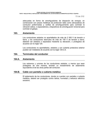 CÓDIGO NACIONAL DE ELECTRICIDAD SUMINISTRO 
PARTE 1 REGLAS PARA LA INSTALACIÓN Y MANTENIMIENTO DE LAS ESTACIONES DE SUMINISTRO ELÉCTRICO Y EQUIPOS 
73 de 312 
adecuadas en forma de amortiguadores de disipación de energía, en 
combinación con piezas metálicas de protección tales como abrazaderas de 
conductor preformadas y varillas de amortiguamiento para controlar la 
vibración eólica, o espaciadores y dispositivos de amortiguación torsional para 
controlar el galope. 
163. Aislamiento 
Los conductores aislados no apantallados de más de 2 500 V de tensión a 
tierra, y los conductores desnudos de más de 150 V de tensión a tierra, 
deberán ser aislados o separados mediante su elevación, o protegidos de 
acuerdo con la regla 124. 
Los conductores no apantallados, aislados y con cubierta protectora exterior 
pueden ser instalados de acuerdo con la regla 124.C.6. 
164. Terminales del conductor 
164.A. Aislamiento 
Los extremos y uniones de los conductores aislados, a menos que sean 
protegidos de otra manera, tendrán un revestimiento de aislamiento 
equivalente al de las otras partes del conductor. 
164.B. Cable con pantalla o cubierta metálica 
El aislamiento de los conductores, donde no cuenten con pantalla o cubierta 
metálica, deberá ser protegido contra daños, humedad y esfuerzo eléctrico 
excesivo. 
 