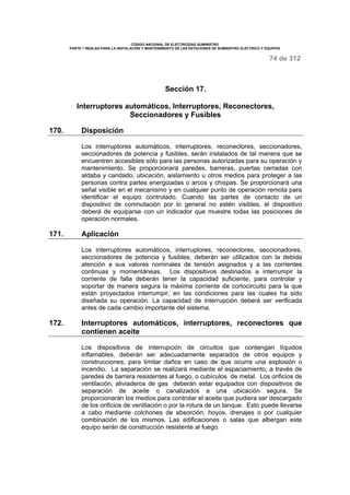 CÓDIGO NACIONAL DE ELECTRICIDAD SUMINISTRO 
PARTE 1 REGLAS PARA LA INSTALACIÓN Y MANTENIMIENTO DE LAS ESTACIONES DE SUMINISTRO ELÉCTRICO Y EQUIPOS 
74 de 312 
Sección 17. 
Interruptores automáticos, Interruptores, Reconectores, 
Seccionadores y Fusibles 
170. Disposición 
Los interruptores automáticos, interruptores, reconectores, seccionadores, 
seccionadores de potencia y fusibles, serán instalados de tal manera que se 
encuentren accesibles sólo para las personas autorizadas para su operación y 
mantenimiento. Se proporcionará paredes, barreras, puertas cerradas con 
aldaba y candado, ubicación, aislamiento u otros medios para proteger a las 
personas contra partes energizadas o arcos y chispas. Se proporcionará una 
señal visible en el mecanismo y en cualquier punto de operación remota para 
identificar el equipo controlado. Cuando las partes de contacto de un 
dispositivo de conmutación por lo general no estén visibles, el dispositivo 
deberá de equiparse con un indicador que muestre todas las posiciones de 
operación normales. 
171. Aplicación 
Los interruptores automáticos, interruptores, reconectores, seccionadores, 
seccionadores de potencia y fusibles, deberán ser utilizados con la debida 
atención a sus valores nominales de tensión asignados y a las corrientes 
continuas y momentáneas. Los dispositivos destinados a interrumpir la 
corriente de falla deberán tener la capacidad suficiente, para controlar y 
soportar de manera segura la máxima corriente de cortocircuito para la que 
están proyectados interrumpir, en las condiciones para las cuales ha sido 
diseñada su operación. La capacidad de interrupción deberá ser verificada 
antes de cada cambio importante del sistema. 
172. Interruptores automáticos, interruptores, reconectores que 
contienen aceite 
Los dispositivos de interrupción de circuitos que contengan líquidos 
inflamables, deberán ser adecuadamente separados de otros equipos y 
construcciones, para limitar daños en caso de que ocurra una explosión o 
incendio. La separación se realizará mediante el espaciamiento, a través de 
paredes de barrera resistentes al fuego, o cubículos de metal. Los orificios de 
ventilación, aliviaderos de gas deberán estar equipados con dispositivos de 
separación de aceite o canalizados a una ubicación segura. Se 
proporcionarán los medios para controlar el aceite que pudiera ser descargado 
de los orificios de ventilación o por la rotura de un tanque. Esto puede llevarse 
a cabo mediante colchones de absorción, hoyos, drenajes o por cualquier 
combinación de los mismos. Las edificaciones o salas que albergan este 
equipo serán de construcción resistente al fuego. 
 