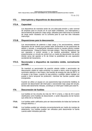 CÓDIGO NACIONAL DE ELECTRICIDAD SUMINISTRO 
PARTE 1 REGLAS PARA LA INSTALACIÓN Y MANTENIMIENTO DE LAS ESTACIONES DE SUMINISTRO ELÉCTRICO Y EQUIPOS 
75 de 312 
173. Interruptores y dispositivos de desconexión 
173.A. Capacidad 
Los dispositivos de maniobra serán de una adecuada tensión y valor nominal 
de amperes para el circuito en el cual están instalados. Los interruptores y 
seccionadores de potencia o bajo carga, utilizados para interrumpir la corriente 
de carga serán rotulados con la corriente para la cual han sido indicados 
interrumpir. 
173.B. Disposiciones para la desconexión 
Los seccionadores de potencia o bajo carga y los seccionadores, estarán 
dispuestos de tal manera que puedan estar enclavados en las posiciones de 
abierto y cerrado, o simplemente rotulados donde no resulte práctico instalar 
enclavamientos. (Véase la Parte 4 de este código). Para los dispositivos que 
son operados a control remoto y de manera automática, deberá de 
proporcionarse un circuito de control con un medio de desconexión de acción 
directa cerca del aparato a fin de limitar la posibilidad de una operación 
accidental del mecanismo. 
173.C. Seccionador o dispositivo de maniobra visible, normalmente 
cerrado 
Se insertará un seccionador de posición abierta visible o seccionador de 
desconexión visible en cada conductor no puesto a tierra, entre el equipo de 
suministro eléctrico o las líneas y las fuentes de energía de más de 600 V, si 
el equipo o las líneas –cuando no sea práctico o posible- deben trabajar sin 
puesta a tierra temporal de protección, mientras las fuentes puedan estar 
energizadas. 
Cuando se utilice un equipo en una aparamenta bajo envolvente metálica, la 
posición de desconexión del interruptor o seccionador bajo carga del circuito, 
donde esté claramente indicada, constituye un interruptor visible para este fin. 
174. Desconexión de fusibles 
Los fusibles en los circuitos de más de 150 V a tierra, o más de 30 A serán 
clasificados como fusibles de desconexión, o serán dispuestos de tal manera 
que antes de su manipuleo: 
174.A. Los fusibles estén calificados para ser desconectados de todas las fuentes de 
energía eléctrica, o 
174.B. Los fusibles puedan ser retirados convenientemente por medio de manijas de 
aislamiento. Los fusibles pueden ser utilizados para desconectar la fuente 
cuando estén indicados para ello. 
 
