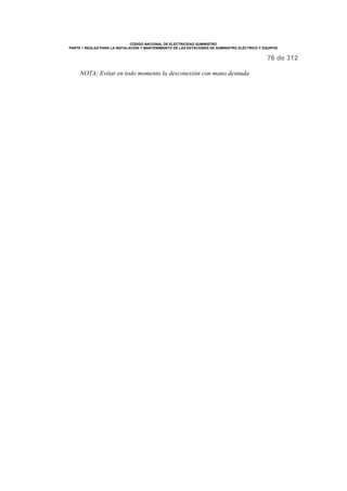 CÓDIGO NACIONAL DE ELECTRICIDAD SUMINISTRO 
PARTE 1 REGLAS PARA LA INSTALACIÓN Y MANTENIMIENTO DE LAS ESTACIONES DE SUMINISTRO ELÉCTRICO Y EQUIPOS 
76 de 312 
NOTA: Evitar en todo momento la desconexión con mano desnuda. 
 