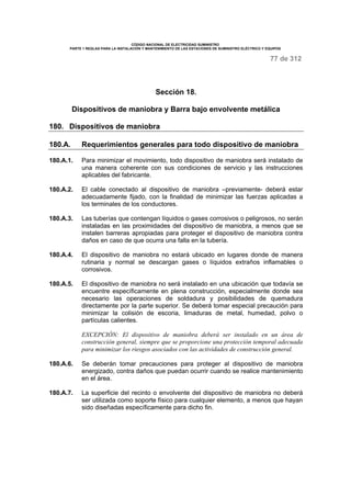 CÓDIGO NACIONAL DE ELECTRICIDAD SUMINISTRO 
PARTE 1 REGLAS PARA LA INSTALACIÓN Y MANTENIMIENTO DE LAS ESTACIONES DE SUMINISTRO ELÉCTRICO Y EQUIPOS 
77 de 312 
Sección 18. 
Dispositivos de maniobra y Barra bajo envolvente metálica 
180. Dispositivos de maniobra 
180.A. Requerimientos generales para todo dispositivo de maniobra 
180.A.1. Para minimizar el movimiento, todo dispositivo de maniobra será instalado de 
una manera coherente con sus condiciones de servicio y las instrucciones 
aplicables del fabricante. 
180.A.2. El cable conectado al dispositivo de maniobra –previamente- deberá estar 
adecuadamente fijado, con la finalidad de minimizar las fuerzas aplicadas a 
los terminales de los conductores. 
180.A.3. Las tuberías que contengan líquidos o gases corrosivos o peligrosos, no serán 
instaladas en las proximidades del dispositivo de maniobra, a menos que se 
instalen barreras apropiadas para proteger el dispositivo de maniobra contra 
daños en caso de que ocurra una falla en la tubería. 
180.A.4. El dispositivo de maniobra no estará ubicado en lugares donde de manera 
rutinaria y normal se descargan gases o líquidos extraños inflamables o 
corrosivos. 
180.A.5. El dispositivo de maniobra no será instalado en una ubicación que todavía se 
encuentre específicamente en plena construcción, especialmente donde sea 
necesario las operaciones de soldadura y posibilidades de quemadura 
directamente por la parte superior. Se deberá tomar especial precaución para 
minimizar la colisión de escoria, limaduras de metal, humedad, polvo o 
partículas calientes. 
EXCEPCIÓN: El dispositivo de maniobra deberá ser instalado en un área de 
construcción general, siempre que se proporcione una protección temporal adecuada 
para minimizar los riesgos asociados con las actividades de construcción general. 
180.A.6. Se deberán tomar precauciones para proteger al dispositivo de maniobra 
energizado, contra daños que puedan ocurrir cuando se realice mantenimiento 
en el área. 
180.A.7. La superficie del recinto o envolvente del dispositivo de maniobra no deberá 
ser utilizada como soporte físico para cualquier elemento, a menos que hayan 
sido diseñadas específicamente para dicho fin. 
 