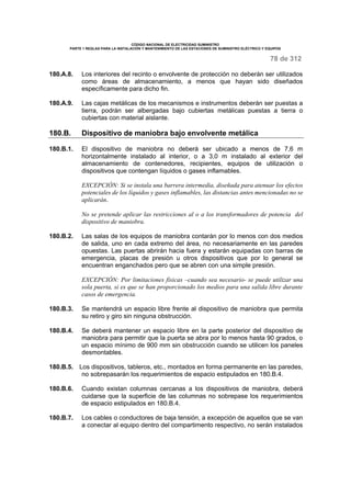 CÓDIGO NACIONAL DE ELECTRICIDAD SUMINISTRO 
PARTE 1 REGLAS PARA LA INSTALACIÓN Y MANTENIMIENTO DE LAS ESTACIONES DE SUMINISTRO ELÉCTRICO Y EQUIPOS 
78 de 312 
180.A.8. Los interiores del recinto o envolvente de protección no deberán ser utilizados 
como áreas de almacenamiento, a menos que hayan sido diseñados 
específicamente para dicho fin. 
180.A.9. Las cajas metálicas de los mecanismos e instrumentos deberán ser puestas a 
tierra, podrán ser albergadas bajo cubiertas metálicas puestas a tierra o 
cubiertas con material aislante. 
180.B. Dispositivo de maniobra bajo envolvente metálica 
180.B.1. El dispositivo de maniobra no deberá ser ubicado a menos de 7,6 m 
horizontalmente instalado al interior, o a 3,0 m instalado al exterior del 
almacenamiento de contenedores, recipientes, equipos de utilización o 
dispositivos que contengan líquidos o gases inflamables. 
EXCEPCIÓN: Si se instala una barrera intermedia, diseñada para atenuar los efectos 
potenciales de los líquidos y gases inflamables, las distancias antes mencionadas no se 
aplicarán. 
No se pretende aplicar las restricciones al o a los transformadores de potencia del 
dispositivo de maniobra. 
180.B.2. Las salas de los equipos de maniobra contarán por lo menos con dos medios 
de salida, uno en cada extremo del área, no necesariamente en las paredes 
opuestas. Las puertas abrirán hacia fuera y estarán equipadas con barras de 
emergencia, placas de presión u otros dispositivos que por lo general se 
encuentran enganchados pero que se abren con una simple presión. 
EXCEPCIÓN: Por limitaciones físicas –cuando sea necesario- se puede utilizar una 
sola puerta, si es que se han proporcionado los medios para una salida libre durante 
casos de emergencia. 
180.B.3. Se mantendrá un espacio libre frente al dispositivo de maniobra que permita 
su retiro y giro sin ninguna obstrucción. 
180.B.4. Se deberá mantener un espacio libre en la parte posterior del dispositivo de 
maniobra para permitir que la puerta se abra por lo menos hasta 90 grados, o 
un espacio mínimo de 900 mm sin obstrucción cuando se utilicen los paneles 
desmontables. 
180.B.5. Los dispositivos, tableros, etc., montados en forma permanente en las paredes, 
no sobrepasarán los requerimientos de espacio estipulados en 180.B.4. 
180.B.6. Cuando existan columnas cercanas a los dispositivos de maniobra, deberá 
cuidarse que la superficie de las columnas no sobrepase los requerimientos 
de espacio estipulados en 180.B.4. 
180.B.7. Los cables o conductores de baja tensión, a excepción de aquellos que se van 
a conectar al equipo dentro del compartimento respectivo, no serán instalados 
 