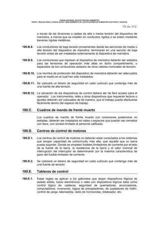 CÓDIGO NACIONAL DE ELECTRICIDAD SUMINISTRO 
PARTE 1 REGLAS PARA LA INSTALACIÓN Y MANTENIMIENTO DE LAS ESTACIONES DE SUMINISTRO ELÉCTRICO Y EQUIPOS 
79 de 312 
a través de las divisiones o celdas de alta o media tensión del dispositivo de 
maniobra, a menos que se instalen en conductos rígidos o se aíslen mediante 
barreras rígidas metálicas. 
180.B.8. Los conductores de baja tensión provenientes desde las secciones de media o 
alta tensión del dispositivo de maniobra, terminarán en una sección de baja 
tensión antes de ser instalados externamente al dispositivo de maniobra. 
180.B.9. Los conductores que ingresan al dispositivo de maniobra deberán ser aislados 
para las tensiones de operación más altas en dicho compartimiento, o 
separados de los conductores aislados de otros valores nominales de tensión. 
180.B.10. Los recintos de protección del dispositivo de maniobra deberán ser adecuados 
para el medio en el cual han sido instalados. 
180.B.11. Se colocará un letrero de seguridad en cada cubículo que contenga más de 
una fuente de alta tensión. 
180.B.12. La ubicación de los dispositivos de control deberá ser de fácil acceso para el 
operador. Los instrumentos, relés y otros dispositivos que requieran lectura o 
ajustes deberán ser colocados de tal manera, que el trabajo pueda efectuarse 
fácilmente dentro del espacio de trabajo. 
180.C. Cuadros de mando de frente muerto 
Los cuadros de mando de frente muerto con conexiones posteriores no 
aisladas, deberán ser instalados en salas o espacios que puedan ser cerrados 
con llave, con acceso limitado al personal calificado. 
180.D. Centros de control de motores 
180.D.1. Los centros de control de motores no deberán estar conectados a los sistemas 
que tengan capacidad de cortocircuito más alta, que aquella que su barra 
pueda soportar. Donde se empleen fusibles limitadores de corriente por el lado 
de la fuente de la barra, la resistencia de la barra y el valor nominal de 
interrupción del interruptor se determinarán por la máxima característica de 
paso del fusible limitador de corriente. 
180.D.2. Se colocará un letrero de seguridad en cada cubículo que contenga más de 
una fuente de tensión. 
180.E. Tableros de control 
180.E.1. Estas reglas se aplican a los gabinetes que alojan dispositivos lógicos de 
estado sólido, tubos electrónicos o relés con dispositivos lógicos tales como 
control lógico de: calderas, seguridad de quemadores, anunciadores, 
computadoras, inversores, lógica de precipitadores, de sopladores de hollín, 
control de carga, telemedida, radio de microondas, totalizador, etc. 
 