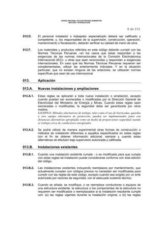 CODIGO NACIONAL DE ELECTRICIDAD SUMINISTRO 
SECCION 1 INTRODUCCION 
8 de 312 
012.D. El personal instalador o trabajador especializado deberá ser calificado y 
competente; y, los responsables de la supervisión, construcción, operación, 
mantenimiento o fiscalización, deberán verificar su calidad de mano de obra. 
012.F. Los materiales y productos referidos en este código deberán cumplir con las 
Normas Técnicas Peruanas –en los casos que éstas respondan a las 
exigencias de las normas internacionales de la Comisión Electrotécnica 
Internacional (IEC)- u otras que sean reconocidas y respondan a exigencias 
internacionales. En caso que las Normas Técnicas Peruanas requieran ser 
complementadas, utilizar las anteriormente indicadas. Y en la situación 
particular, que no existan ninguna de las anteriores, se utilizarán normas 
específicas que sean de uso internacional. 
013. Aplicación 
013.A. Nuevas instalaciones y ampliaciones 
013.A.1. Estas reglas se aplicarán a toda nueva instalación o ampliación, excepto 
cuando puedan ser exoneradas o modificadas por la Dirección General de 
Electricidad del Ministerio de Energía y Minas. Cuando estas reglas sean 
exoneradas o modificadas, la seguridad debe ser garantizada por otros 
medios. 
EJEMPLO: Métodos alternativos de trabajo, tales como el uso de barricadas, guardas 
u otro equipo alternativo de protección, pueden ser implementados junto con 
distancias alternativas apropiadas como un medio de proporcionar seguridad cuando 
se trabaja cerca de conductores energizados. 
013.A.2. Se podrá utilizar de manera experimental otras formas de construcción o 
métodos de instalación diferentes a aquellos especificados en estas reglas 
con el fin de obtener información adicional, siempre y cuando estas 
alternativas se efectúen bajo supervisión autorizada y calificada. 
013.B. Instalaciones existentes 
013.B.1. Cuando una instalación existente cumple - o es modificada para que cumpla 
con estas reglas tal instalación puede considerarse conforme con esta edición 
del código. 
013.B.2. Las instalaciones existentes incluyendo reemplazos por mantenimiento, que 
actualmente cumplen con códigos previos no necesitan ser modificadas para 
cumplir con las reglas de este código, excepto cuando sea exigido por un ente 
autorizado por razones de seguridad, con el adecuado sustento técnico. 
013.B.3. Cuando se añada, se modifique, o se reemplace conductores o equipos de 
una estructura existente, la estructura o los componentes de la estructura no 
requieren ser modificados o reemplazados si la instalación resultante cumple 
con: (a) las reglas vigentes durante la instalación original, o (b) las reglas 
 