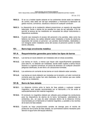 CÓDIGO NACIONAL DE ELECTRICIDAD SUMINISTRO 
PARTE 1 REGLAS PARA LA INSTALACIÓN Y MANTENIMIENTO DE LAS ESTACIONES DE SUMINISTRO ELÉCTRICO Y EQUIPOS 
80 de 312 
180.E.2. Si se va a instalar tapete aislante en los ambientes donde están los tableros 
de control, éste debe ser del tipo antiestático y minimizará la liberación de 
gases nocivos, corrosivos, cáusticos o tóxicos en cualquier condición. 
180.E.3. La disposición de la instalación deberá proporcionar un espacio de seguridad 
adecuado, frente o detrás de los paneles en caso de ser aplicable, a fin de 
permitir la lectura de los medidores sin necesidad de utilizar instrumentos o 
dispositivos auxiliares. 
180.E.4. Cuando sea necesario el acceso del personal a los paneles, tales como los 
tableros de banco, los cables deberán estar instalados a través de aberturas 
separadas del acceso al personal. Los paneles desmontables, deslizables o 
con bisagras serán instalados cerca del acceso al personal cuando no estén 
siendo utilizados. 
181. Barra bajo envolvente metálica 
181.A. Requerimientos generales para todos los tipos de barras 
181.A.1. Las barras en ducto deberán ser instaladas sólo en áreas accesibles. 
181.A.2. Las barras en ducto, a menos que hayan sido específicamente aprobadas 
para este fin, no deberán ser instaladas: donde estén sujetas a daños físicos 
severos o a vapores corrosivos; en pozos de ascensor; en cualquier ubicación 
peligrosa clasificada; al aire libre o en ubicaciones húmedas. 
181.A.3. Los extremos sin corriente de las barras en ducto deberán estar cerrados. 
181.A.4. Las barras en ducto deberán ser rotuladas con la tensión y el valor nominal de 
corriente para los cuales han sido diseñadas, de tal manera que sea visible 
luego de su instalación. 
181.B. Barra de fase aislada 
181.B.1. La distancia mínima entre la barra de fase aislada y cualquier material 
magnético, será aquella recomendada por el fabricante a fin de evitar el 
sobrecalentamiento del material magnético. 
181.B.2. El conducto no magnético deberá ser utilizado para proteger los conductores 
para los dispositivos de alarma de la barra, termopares, calentadores de 
ambientes, etc., en caso de estar colocado dentro de la distancia mínima 
recomendada por el fabricante al material magnético, y paralelo a los recintos 
de la barra de fase aislada. 
181.B.3. Cuando se haya proporcionado canales de drenaje para el recinto de 
protección de la barra de fase aislada, se suministrará tubería necesaria para 
desviar el agua fuera del equipo eléctrico. 
 