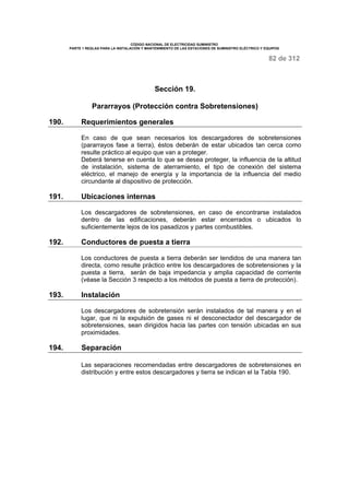 CÓDIGO NACIONAL DE ELECTRICIDAD SUMINISTRO 
PARTE 1 REGLAS PARA LA INSTALACIÓN Y MANTENIMIENTO DE LAS ESTACIONES DE SUMINISTRO ELÉCTRICO Y EQUIPOS 
82 de 312 
Sección 19. 
Pararrayos (Protección contra Sobretensiones) 
190. Requerimientos generales 
En caso de que sean necesarios los descargadores de sobretensiones 
(pararrayos fase a tierra), éstos deberán de estar ubicados tan cerca como 
resulte práctico al equipo que van a proteger. 
Deberá tenerse en cuenta lo que se desea proteger, la influencia de la altitud 
de instalación, sistema de aterramiento, el tipo de conexión del sistema 
eléctrico, el manejo de energía y la importancia de la influencia del medio 
circundante al dispositivo de protección. 
191. Ubicaciones internas 
Los descargadores de sobretensiones, en caso de encontrarse instalados 
dentro de las edificaciones, deberán estar encerrados o ubicados lo 
suficientemente lejos de los pasadizos y partes combustibles. 
192. Conductores de puesta a tierra 
Los conductores de puesta a tierra deberán ser tendidos de una manera tan 
directa, como resulte práctico entre los descargadores de sobretensiones y la 
puesta a tierra, serán de baja impedancia y amplia capacidad de corriente 
(véase la Sección 3 respecto a los métodos de puesta a tierra de protección). 
193. Instalación 
Los descargadores de sobretensión serán instalados de tal manera y en el 
lugar, que ni la expulsión de gases ni el desconectador del descargador de 
sobretensiones, sean dirigidos hacia las partes con tensión ubicadas en sus 
proximidades. 
194. Separación 
Las separaciones recomendadas entre descargadores de sobretensiones en 
distribución y entre estos descargadores y tierra se indican el la Tabla 190. 
 
