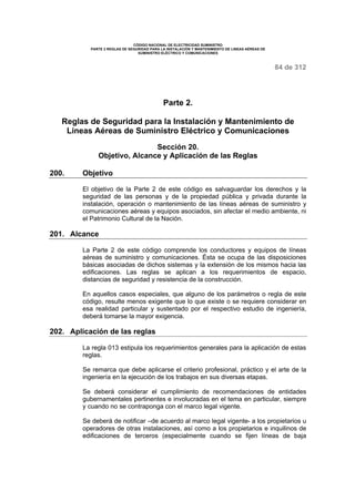 CÓDIGO NACIONAL DE ELECTRICIDAD SUMINISTRO 
PARTE 2 REGLAS DE SEGURIDAD PARA LA INSTALACIÓN Y MANTENIMIENTO DE LINEAS AÉREAS DE 
SUMINISTRO ELÉCTRICO Y COMUNICACIONES 
84 de 312 
Parte 2. 
Reglas de Seguridad para la Instalación y Mantenimiento de 
Líneas Aéreas de Suministro Eléctrico y Comunicaciones 
Sección 20. 
Objetivo, Alcance y Aplicación de las Reglas 
200. Objetivo 
El objetivo de la Parte 2 de este código es salvaguardar los derechos y la 
seguridad de las personas y de la propiedad pública y privada durante la 
instalación, operación o mantenimiento de las líneas aéreas de suministro y 
comunicaciones aéreas y equipos asociados, sin afectar el medio ambiente, ni 
el Patrimonio Cultural de la Nación. 
201. Alcance 
La Parte 2 de este código comprende los conductores y equipos de líneas 
aéreas de suministro y comunicaciones. Ésta se ocupa de las disposiciones 
básicas asociadas de dichos sistemas y la extensión de los mismos hacia las 
edificaciones. Las reglas se aplican a los requerimientos de espacio, 
distancias de seguridad y resistencia de la construcción. 
En aquellos casos especiales, que alguno de los parámetros o regla de este 
código, resulte menos exigente que lo que existe o se requiere considerar en 
esa realidad particular y sustentado por el respectivo estudio de ingeniería, 
deberá tomarse la mayor exigencia. 
202. Aplicación de las reglas 
La regla 013 estipula los requerimientos generales para la aplicación de estas 
reglas. 
Se remarca que debe aplicarse el criterio profesional, práctico y el arte de la 
ingeniería en la ejecución de los trabajos en sus diversas etapas. 
Se deberá considerar el cumplimiento de recomendaciones de entidades 
gubernamentales pertinentes e involucradas en el tema en particular, siempre 
y cuando no se contraponga con el marco legal vigente. 
Se deberá de notificar –de acuerdo al marco legal vigente- a los propietarios u 
operadores de otras instalaciones, así como a los propietarios e inquilinos de 
edificaciones de terceros (especialmente cuando se fijen líneas de baja 
 