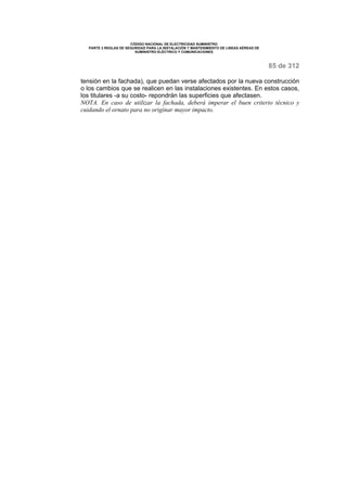 CÓDIGO NACIONAL DE ELECTRICIDAD SUMINISTRO 
PARTE 2 REGLAS DE SEGURIDAD PARA LA INSTALACIÓN Y MANTENIMIENTO DE LINEAS AÉREAS DE 
SUMINISTRO ELÉCTRICO Y COMUNICACIONES 
85 de 312 
tensión en la fachada), que puedan verse afectados por la nueva construcción 
o los cambios que se realicen en las instalaciones existentes. En estos casos, 
los titulares -a su costo- repondrán las superficies que afectasen. 
NOTA. En caso de utilizar la fachada, deberá imperar el buen criterio técnico y 
cuidando el ornato para no originar mayor impacto. 
 