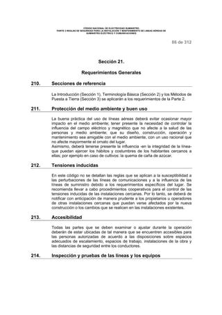 CÓDIGO NACIONAL DE ELECTRICIDAD SUMINISTRO 
PARTE 2 REGLAS DE SEGURIDAD PARA LA INSTALACIÓN Y MANTENIMIENTO DE LINEAS AÉREAS DE 
SUMINISTRO ELÉCTRICO Y COMUNICACIONES 
86 de 312 
Sección 21. 
Requerimientos Generales 
210. Secciones de referencia 
La Introducción (Sección 1), Terminología Básica (Sección 2) y los Métodos de 
Puesta a Tierra (Sección 3) se aplicarán a los requerimientos de la Parte 2. 
211. Protección del medio ambiente y buen uso 
La buena práctica del uso de líneas aéreas deberá evitar ocasionar mayor 
impacto en el medio ambiente; tener presente la necesidad de controlar la 
influencia del campo eléctrico y magnético que no afecte a la salud de las 
personas y medio ambiente; que su diseño, construcción, operación y 
mantenimiento sea amigable con el medio ambiente, con un uso racional que 
no afecte mayormente el ornato del lugar. 
Asimismo, deberá tenerse presente la influencia -en la integridad de la línea-que 
puedan ejercer los hábitos y costumbres de los habitantes cercanos a 
ellas; por ejemplo en caso de cultivos: la quema de caña de azúcar. 
212. Tensiones inducidas 
En este código no se detallan las reglas que se aplican a la susceptibilidad a 
las perturbaciones de las líneas de comunicaciones y a la influencia de las 
líneas de suministro debido a los requerimientos específicos del lugar. Se 
recomienda llevar a cabo procedimientos cooperativos para el control de las 
tensiones inducidas de las instalaciones cercanas. Por lo tanto, se deberá de 
notificar con anticipación de manera prudente a los propietarios u operadores 
de otras instalaciones cercanas que puedan verse afectados por la nueva 
construcción o los cambios que se realicen en las instalaciones existentes. 
213. Accesibilidad 
Todas las partes que se deben examinar o ajustar durante la operación 
deberán de estar ubicadas de tal manera que se encuentren accesibles para 
las personas autorizadas de acuerdo a las disposiciones sobre espacios 
adecuados de escalamiento, espacios de trabajo, instalaciones de la obra y 
las distancias de seguridad entre los conductores. 
214. Inspección y pruebas de las líneas y los equipos 
 