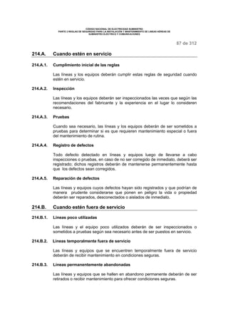CÓDIGO NACIONAL DE ELECTRICIDAD SUMINISTRO 
PARTE 2 REGLAS DE SEGURIDAD PARA LA INSTALACIÓN Y MANTENIMIENTO DE LINEAS AÉREAS DE 
SUMINISTRO ELÉCTRICO Y COMUNICACIONES 
87 de 312 
214.A. Cuando estén en servicio 
214.A.1. Cumplimiento inicial de las reglas 
Las líneas y los equipos deberán cumplir estas reglas de seguridad cuando 
estén en servicio. 
214.A.2. Inspección 
Las líneas y los equipos deberán ser inspeccionados las veces que según las 
recomendaciones del fabricante y la experiencia en el lugar lo consideren 
necesario. 
214.A.3. Pruebas 
Cuando sea necesario, las líneas y los equipos deberán de ser sometidos a 
pruebas para determinar si es que requieren mantenimiento especial o fuera 
del mantenimiento de rutina. 
214.A.4. Registro de defectos 
Todo defecto detectado en líneas y equipos luego de llevarse a cabo 
inspecciones o pruebas, en caso de no ser corregido de inmediato, deberá ser 
registrado; dichos registros deberán de mantenerse permanentemente hasta 
que los defectos sean corregidos. 
214.A.5. Reparación de defectos 
Las líneas y equipos cuyos defectos hayan sido registrados y que podrían de 
manera prudente considerarse que ponen en peligro la vida o propiedad 
deberán ser reparados, desconectados o aislados de inmediato. 
214.B. Cuando estén fuera de servicio 
214.B.1. Líneas poco utilizadas 
Las líneas y el equipo poco utilizados deberán de ser inspeccionados o 
sometidos a pruebas según sea necesario antes de ser puestos en servicio. 
214.B.2. Líneas temporalmente fuera de servicio 
Las líneas y equipos que se encuentren temporalmente fuera de servicio 
deberán de recibir mantenimiento en condiciones seguras. 
214.B.3. Líneas permanentemente abandonadas 
Las líneas y equipos que se hallen en abandono permanente deberán de ser 
retirados o recibir mantenimiento para ofrecer condiciones seguras. 
 