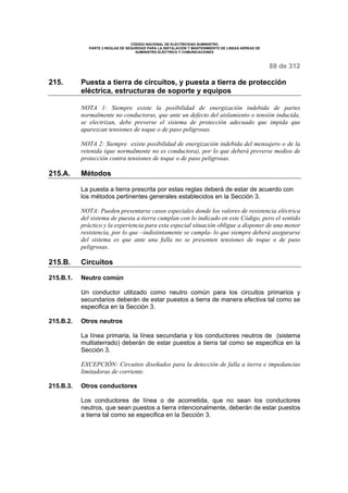 CÓDIGO NACIONAL DE ELECTRICIDAD SUMINISTRO 
PARTE 2 REGLAS DE SEGURIDAD PARA LA INSTALACIÓN Y MANTENIMIENTO DE LINEAS AÉREAS DE 
SUMINISTRO ELÉCTRICO Y COMUNICACIONES 
88 de 312 
215. Puesta a tierra de circuitos, y puesta a tierra de protección 
eléctrica, estructuras de soporte y equipos 
NOTA 1: Siempre existe la posibilidad de energización indebida de partes 
normalmente no conductoras, que ante un defecto del aislamiento o tensión inducida, 
se electrizan, debe preverse el sistema de protección adecuado que impida que 
aparezcan tensiones de toque o de paso peligrosas. 
NOTA 2: Siempre existe posibilidad de energización indebida del mensajero o de la 
retenida (que normalmente no es conductora), por lo que deberá preverse medios de 
protección contra tensiones de toque o de paso peligrosas. 
215.A. Métodos 
La puesta a tierra prescrita por estas reglas deberá de estar de acuerdo con 
los métodos pertinentes generales establecidos en la Sección 3. 
NOTA: Pueden presentarse casos especiales donde los valores de resistencia eléctrica 
del sistema de puesta a tierra cumplan con lo indicado en este Código, pero el sentido 
práctico y la experiencia para esta especial situación obligue a disponer de una menor 
resistencia, por lo que –indistintamente se cumpla- lo que siempre deberá asegurarse 
del sistema es que ante una falla no se presenten tensiones de toque o de paso 
peligrosas. 
215.B. Circuitos 
215.B.1. Neutro común 
Un conductor utilizado como neutro común para los circuitos primarios y 
secundarios deberán de estar puestos a tierra de manera efectiva tal como se 
especifica en la Sección 3. 
215.B.2. Otros neutros 
La línea primaria, la línea secundaria y los conductores neutros de (sistema 
multiaterrado) deberán de estar puestos a tierra tal como se especifica en la 
Sección 3. 
EXCEPCIÓN: Circuitos diseñados para la detección de falla a tierra e impedancias 
limitadoras de corriente. 
215.B.3. Otros conductores 
Los conductores de línea o de acometida, que no sean los conductores 
neutros, que sean puestos a tierra intencionalmente, deberán de estar puestos 
a tierra tal como se especifica en la Sección 3. 
 