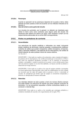 CÓDIGO NACIONAL DE ELECTRICIDAD SUMINISTRO 
PARTE 2 REGLAS DE SEGURIDAD PARA LA INSTALACIÓN Y MANTENIMIENTO DE LINEAS AÉREAS DE 
SUMINISTRO ELÉCTRICO Y COMUNICACIONES 
89 de 312 
215.B.4. Pararrayos 
Cuando la operación de los pararrayos dependa de la puesta a tierra, éstos 
deberán de estar puestos a tierra de acuerdo con los métodos indicados en la 
Sección 3. 
215.B.5. Uso de la tierra como parte del circuito 
Los circuitos de suministro, por lo general, no deberán ser diseñados para 
utilizar la tierra como único conductor para alguna parte del circuito. De 
requerirse este sistema de retorno por tierra, será necesario cumplir con los 
requerimientos adicionales de la norma DGE correspondiente. 
215.C. Partes no portadoras de corriente 
215.C.1. Generalidades 
Las estructuras de soporte metálicas o reforzadas con metal, incluyendo 
postes metálicos de alumbrado; tuberías pesadas y canalizaciones metálicas; 
cubiertas de cables que puedan energizarse; cables mensajeros; armazones, 
cajas y ménsulas metálicas; y las palancas de los interruptores y las varillas de 
mando deberán de estar puestas a tierra de manera efectiva. 
Ver Sección 3. 
EXCEPCIÓN 1: Esta regla no se aplica a los armazones, cajas y manijas del equipo y 
las palancas de los interruptores y las varillas de mando que se encuentren a 2,50 m o 
más sobre las superficies fácilmente accesibles o de lo contrario se encuentren 
aisladas o protegidas y cuando la práctica de no poner a tierra dichas partes haya 
sido una práctica regular en un área bien definida y no hayan ocurrido accidentes o 
situaciones de riesgo eléctrico. 
EXCEPCIÓN 2: Esta regla no se aplica a las cajas de equipos aisladas o protegidas 
en ciertas aplicaciones especializadas, tales como los condensadores en serie cuando 
sea necesario que las cajas del equipo estén no puestas a tierra o conectadas al 
circuito. Se considerará que dichas cajas de equipos se encuentran energizadas y 
deberán ser identificadas de manera adecuada. 
215.C.2. Retenidas 
Las retenidas deberán de estar puestas a tierra de manera efectiva siempre 
que estén fijadas a la estructura de soporte que porta cualquier conductor de 
suministro, o si se encuentran expuestas a dichos conductores debido a un 
conductor o retenida flojo. 
EXCEPCIÓN: Esta regla no se aplica a las retenidas que contengan aisladores o 
aisladores instalados de acuerdo a los requerimientos de la regla 279.A. 
 