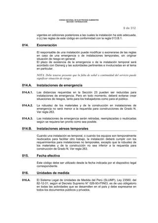 CODIGO NACIONAL DE ELECTRICIDAD SUMINISTRO 
SECCION 1 INTRODUCCION 
9 de 312 
vigentes en ediciones posteriores a las cuales la instalación ha sido adecuada, 
o (c) las reglas de este código en conformidad con la regla 013.B.1. 
014. Exoneración 
El responsable de una instalación puede modificar o exonerarse de las reglas 
en caso de una emergencia o de instalaciones temporales, sin originar 
situación de riesgo en general. 
El plazo de existencia de la emergencia o de la instalación temporal será 
acordado con Osinerg y las autoridades pertinentes e involucradas en el tema 
en particular. 
NOTA. Debe tenerse presente que la falta de señal o continuidad del servicio puede 
significar situación de riesgo. 
014.A. Instalaciones de emergencia 
014.A.1. Las distancias requeridas en la Sección 23 pueden ser reducidas para 
instalaciones de emergencia. Pero en todo momento, deberá evitarse crear 
situaciones de riesgos, tanto para los trabajadores como para el público. 
014.A.2. La robustez de los materiales y de la construcción en instalaciones de 
emergencia no será menor a la requerida para construcciones de Grado N. 
Ver regla 263. 
014.A.3. Las instalaciones de emergencia serán retiradas, reemplazadas o reubicadas 
según se requiera tan pronto como sea posible. 
014.B. Instalaciones aéreas temporales 
Cuando una instalación es temporal, o cuando los equipos son temporalmente 
reubicados para facilitar otro trabajo, la instalación deberá cumplir con los 
requerimientos para instalaciones no temporales, excepto que la robustez de 
los materiales y de la construcción no sea inferior a la requerida para 
construcción de Grado N. Ver regla 263. 
015. Fecha efectiva 
Este código debe ser utilizado desde la fecha indicada por el dispositivo legal 
correspondiente. 
016. Unidades de medida 
016.A. El Sistema Legal de Unidades de Medida del Perú (SLUMP), Ley 23560, del 
82-12-31; según el Decreto Supremo N° 026-93-ITINCI, es de uso obligatorio 
en todas las actividades que se desarrollen en el país y debe expresarse en 
todos los documentos públicos y privados. 
 