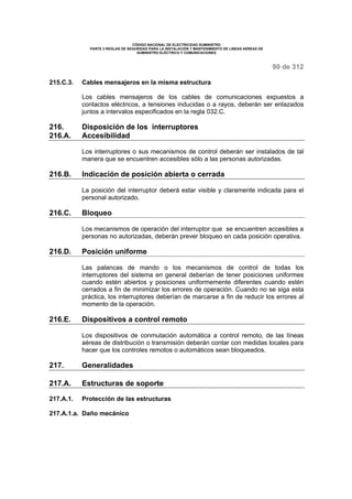 CÓDIGO NACIONAL DE ELECTRICIDAD SUMINISTRO 
PARTE 2 REGLAS DE SEGURIDAD PARA LA INSTALACIÓN Y MANTENIMIENTO DE LINEAS AÉREAS DE 
SUMINISTRO ELÉCTRICO Y COMUNICACIONES 
90 de 312 
215.C.3. Cables mensajeros en la misma estructura 
Los cables mensajeros de los cables de comunicaciones expuestos a 
contactos eléctricos, a tensiones inducidas o a rayos, deberán ser enlazados 
juntos a intervalos especificados en la regla 032.C. 
216. Disposición de los interruptores 
216.A. Accesibilidad 
Los interruptores o sus mecanismos de control deberán ser instalados de tal 
manera que se encuentren accesibles sólo a las personas autorizadas. 
216.B. Indicación de posición abierta o cerrada 
La posición del interruptor deberá estar visible y claramente indicada para el 
personal autorizado. 
216.C. Bloqueo 
Los mecanismos de operación del interruptor que se encuentren accesibles a 
personas no autorizadas, deberán prever bloqueo en cada posición operativa. 
216.D. Posición uniforme 
Las palancas de mando o los mecanismos de control de todas los 
interruptores del sistema en general deberían de tener posiciones uniformes 
cuando estén abiertos y posiciones uniformemente diferentes cuando estén 
cerrados a fin de minimizar los errores de operación. Cuando no se siga esta 
práctica, los interruptores deberían de marcarse a fin de reducir los errores al 
momento de la operación. 
216.E. Dispositivos a control remoto 
Los dispositivos de conmutación automática a control remoto, de las líneas 
aéreas de distribución o transmisión deberán contar con medidas locales para 
hacer que los controles remotos o automáticos sean bloqueados. 
217. Generalidades 
217.A. Estructuras de soporte 
217.A.1. Protección de las estructuras 
217.A.1.a. Daño mecánico 
 