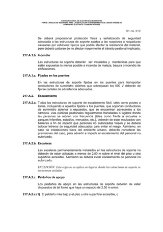 CÓDIGO NACIONAL DE ELECTRICIDAD SUMINISTRO 
PARTE 2 REGLAS DE SEGURIDAD PARA LA INSTALACIÓN Y MANTENIMIENTO DE LINEAS AÉREAS DE 
SUMINISTRO ELÉCTRICO Y COMUNICACIONES 
91 de 312 
Se deberá proporcionar protección física y señalización de seguridad 
adecuada a las estructuras de soporte sujetas a las rozaduras o raspaduras 
causadas por vehículos típicos que podría afectar la resistencia del material, 
pero deberá cuidarse de no afectar mayormente el tránsito peatonal implicado. 
217.A.1.b. Incendio 
Las estructuras de soporte deberán ser instaladas y mantenidas para que 
estén expuestas lo menos posible a incendio de maleza, basura o incendio de 
edificaciones. 
217.A.1.c. Fijadas en los puentes 
En las estructuras de soporte fijadas en los puentes para transportar 
conductores de suministro abiertos que sobrepasan los 600 V deberán de 
fijarse carteles de advertencia adecuados. 
217.A.2. Escalamiento 
217.A.2.a. Todas las estructuras de soporte de escalamiento fácil, tales como postes o 
torres, incluyendo a aquellos fijados a los puentes, que soportan conductores 
de suministro abiertos o expuestos, que se encuentran adyacentes a los 
caminos, vías públicas peatonales regularmente transitadas o lugares donde 
las personas se reúnen con frecuencia (tales como frente a escuelas o 
parques infantiles, estadios, mercados, etc.), deberán de estar equipados con 
barreras a fin de impedir que personas no autorizadas trepen y se deberá 
colocar letreros de seguridad adecuados para evitar el riesgo. Asimismo, en 
caso de instalaciones fuera del ambiente urbano, deberán considerar las 
previsiones del caso, para advertir e impedir el escalamiento del personal no 
autorizado. 
217.A.2.b. Escaleras 
Las escaleras permanentemente instaladas en las estructuras de soporte no 
deberán de estar ubicadas a menos de 2,50 m sobre el nivel del piso u otra 
superficie accesible. Asimismo se deberá evitar escalamiento de personal no 
autorizado. 
EXCEPCIÓN: Esta regla no se aplica en lugares donde las estructuras de soporte se 
encuentran aisladas. 
217.A.2.c. Peldaños de apoyo 
Los peldaños de apoyo en las estructuras de soporte deberán de estar 
dispuestos de tal forma que haya un espacio de 2,50 m entre: 
217.A.2.c.(1) El peldaño más bajo y el piso u otra superficie accesible, o 
 