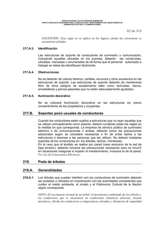 CÓDIGO NACIONAL DE ELECTRICIDAD SUMINISTRO 
PARTE 2 REGLAS DE SEGURIDAD PARA LA INSTALACIÓN Y MANTENIMIENTO DE LINEAS AÉREAS DE 
SUMINISTRO ELÉCTRICO Y COMUNICACIONES 
92 de 312 
EXCEPCIÓN: Esta regla no se aplica en los lugares donde las estructuras se 
encuentran aisladas. 
217.A.3. Identificación 
Las estructuras de soporte de conductores de suministro o comunicación, 
incluyendo aquellas ubicadas en los puentes, deberán ser construidas, 
ubicadas, marcadas o enumeradas de tal forma que el personal autorizado a 
trabajar en éstas las identifiquen fácilmente. 
217.A.4. Obstrucciones 
No se deberán de colocar letreros, carteles, anuncios y otros accesorios en las 
estructuras de soporte. Las estructuras de soporte deberán de mantenerse 
libre de otros peligros de escalamiento tales como tachuelas, clavos, 
enredaderas y pernos pasantes que no estén adecuadamente ajustados. 
217.A.5. Iluminación decorativa 
No se colocará iluminación decorativa en las estructuras sin previo 
consentimiento de los propietarios y ocupantes. 
217.B. Soportes poco usuales de conductores 
Cuando los conductores estén sujetos a estructuras que no sean aquellas que 
se utilizan principalmente como soporte, deberá cumplirse todas las reglas en 
la medida en que corresponda. La empresa de servicio público de suministro 
eléctrico o de comunicaciones o ambas, deberán tomar las precauciones 
adicionales según se considere necesarias a fin de evitar daños a las 
estructuras o lesiones a las personas que las utilizan. No deberá instalarse 
soportes de los conductores en: los árboles, techos, chimeneas. 
En el caso que el tendido se realice por pared (caso exclusivo de la red de 
baja tensión), deberán tomarse las precauciones necesarias para no incurrir 
en situaciones inseguras e impedir el mantenimiento, inclusive el de la pared. 
Ver Ley de Concesiones Eléctricas. 
218. Poda de árboles 
218.A. Generalidades 
218.A.1. Los árboles que puedan interferir con los conductores de suministro deberán 
ser podados o retirados en coordinación con las autoridades competentes que 
cuidan el medio ambiente, el ornato y el Patrimonio Cultural de la Nación 
según corresponda. 
NOTA: El crecimiento normal de un árbol, el movimiento combinado de los árboles y 
los conductores que se encuentren en condiciones climáticas adversas, tensión 
mecánica y flecha de conductores a temperaturas elevadas y distancias de seguridad 
 