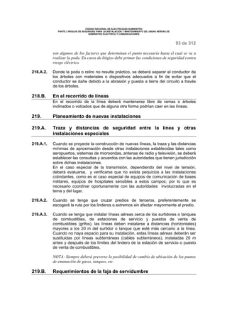 CÓDIGO NACIONAL DE ELECTRICIDAD SUMINISTRO 
PARTE 2 REGLAS DE SEGURIDAD PARA LA INSTALACIÓN Y MANTENIMIENTO DE LINEAS AÉREAS DE 
SUMINISTRO ELÉCTRICO Y COMUNICACIONES 
93 de 312 
son algunos de los factores que determinan el punto necesario hasta el cual se va a 
realizar la poda. En casos de litigios debe primar las condiciones de seguridad contra 
riesgo eléctrico. 
218.A.2. Donde la poda o retiro no resulte práctico, se deberá separar el conductor de 
los árboles con materiales o dispositivos adecuados a fin de evitar que el 
conductor se dañe debido a la abrasión y puesta a tierra del circuito a través 
de los árboles. 
218.B. En el recorrido de líneas 
En el recorrido de la línea deberá mantenerse libre de ramas o árboles 
inclinados o volcados que de alguna otra forma podrían caer en las líneas. 
219. Planeamiento de nuevas instalaciones 
219.A. Traza y distancias de seguridad entre la línea y otras 
instalaciones especiales 
219.A.1. Cuando se proyecte la construcción de nuevas líneas, la traza y las distancias 
mínimas de aproximación desde otras instalaciones establecidas tales como 
aeropuertos, sistemas de microondas, antenas de radio y televisión, se deberá 
establecer las consultas y acuerdos con las autoridades que tienen jurisdicción 
sobre dichas instalaciones. 
En el caso especial de la transmisión, dependiendo del nivel de tensión, 
deberá evaluarse, y verificarse que no exista perjuicios a las instalaciones 
colindantes, como es el caso especial de equipos de comunicación de bases 
militares, equipos de hospitales sensibles a estos campos; por lo que es 
necesario coordinar oportunamente con las autoridades involucradas en el 
tema y del lugar. 
219.A.2. Cuando se tenga que cruzar predios de terceros, preferentemente se 
escogerá la ruta por los linderos o extremos sin afectar mayormente al predio. 
219.A.3. Cuando se tenga que instalar líneas aéreas cerca de los surtidores o tanques 
de combustibles, de estaciones de servicio y puestos de venta de 
combustibles (grifos), las líneas deben instalarse a distancias (horizontales) 
mayores a los 20 m del surtidor o tanque que esté más cercano a la línea. 
Cuando no haya espacio para su instalación, estas líneas aéreas deberán ser 
sustituidas por líneas subterráneas (cables subterráneos), instaladas 20 m 
antes y después de los límites del lindero de la estación de servicio o puesto 
de venta de combustibles. 
NOTA: Siempre deberá preverse la posibilidad de cambio de ubicación de los puntos 
de emanación de gases, tanques, etc. 
219.B. Requerimientos de la faja de servidumbre 
 