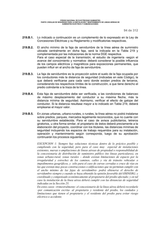 CÓDIGO NACIONAL DE ELECTRICIDAD SUMINISTRO 
PARTE 2 REGLAS DE SEGURIDAD PARA LA INSTALACIÓN Y MANTENIMIENTO DE LINEAS AÉREAS DE 
SUMINISTRO ELÉCTRICO Y COMUNICACIONES 
94 de 312 
219.B.1. Lo indicado a continuación es un complemento de lo expresado en la Ley de 
Concesiones Eléctricas y su Reglamento y modificatorias respectivas. 
219.B.2. El ancho mínimo de la faja de servidumbre de la línea aérea de suministro 
ubicada centralmente en dicha faja, será la indicada en la Tabla 219 y 
complementada por las indicaciones de la norma DGE respectiva. 
Para el caso especial de la transmisión, el estudio de ingeniería -según el 
avance del conocimiento y normativa- deberá considerar la posible influencia 
de los campos eléctricos y magnéticos para exposiciones permanentes, que 
pueden influir en el ancho de faja de servidumbre. 
219.B.3. La faja de servidumbre es la proyección sobre el suelo de la faja ocupada por 
los conductores más la distancia de seguridad (indicadas en este Código), la 
que deberá verificarse para cada vano donde existan predios de terceros, 
considerando los respectivos límites de la construcción, a que tiene derecho el 
predio colindante a la traza de la línea. 
219.B.4. Esta faja de servidumbre debe ser verificada, a las condiciones de balanceo 
de máximo desplazamiento del conductor a su máxima flecha, más la 
distancia mínima de seguridad. Asimismo, verificar el efecto de galope del 
conductor. Si la distancia resultase mayor a lo indicado en Tabla 219, deberá 
emplearse el mayor valor. 
219.B.5. En zonas urbanas, urbano-rurales, o rurales, la línea aérea no podrá instalarse 
sobre predios, parques, mercados legalmente reconocidos, que no cuente con 
su servidumbre establecida. Para el caso de avisos publicitarios, letreros 
giratorios, u otra forma similar, el propietario de éstos deberá previamente a la 
elaboración del proyecto, coordinar con los titulares, las distancias mínimas de 
seguridad incluyendo los espacios de trabajo requeridos para su instalación, 
operación y mantenimiento según corresponda, luego de su aprobación 
continuarán los procesos siguientes. 
EXCEPCION 1: Siempre hay soluciones técnicas dentro de lo práctico posible y 
cumpliendo con la seguridad, pero para el caso muy especial de instalaciones 
existentes, nuevas o ampliaciones de líneas aéreas de propiedad o responsabilidad de 
la concesionaria de distribución de suministro público (no líneas particulares), en 
zonas urbano-rural, zonas rurales – donde existan limitaciones de espacio por la 
irregularidad y estrechez de los caminos, calles y vía de tránsito vehicular o 
impedimentos geográficos, y sólo para el caso de curvas cerradas o cruce de vías en 
las que existan muy pocas construcciones o edificaciones que no permitan cumplir con 
el ancho mínimo de las fajas de servidumbre- podrá obtenerse el derecho de 
servidumbre siempre y cuando se haya obtenido la opinión favorable del OSINERG; y 
coordinado y compensado económicamente al propietario del predio afectado; y en tal 
caso la instalación de la línea aérea deberá cumplir con las distancias de seguridad 
indicadas en la Sección 23. 
En estos casos –trimestralmente- el concesionario de la línea aérea deberá recordarle 
-por comunicación escrita- al propietario y residente del predio, los cuidados y 
limitaciones que tienen el propietario y el residente del predio para evitar riesgo 
eléctrico o accidente. 
 