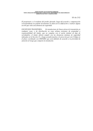 CÓDIGO NACIONAL DE ELECTRICIDAD SUMINISTRO 
PARTE 2 REGLAS DE SEGURIDAD PARA LA INSTALACIÓN Y MANTENIMIENTO DE LINEAS AÉREAS DE 
SUMINISTRO ELÉCTRICO Y COMUNICACIONES 
95 de 312 
El propietario o el residente del predio afectado, luego del acuerdo y compensación 
correspondiente no podrán incrementar la altura de la edificación o realizar alguna 
acción que viole esta distancia de seguridad. 
EXCEPCION TRANSITORIA: En instalaciones de líneas aéreas de transmisión en 
cualquier zona, o de distribución en zona urbana existentes de propiedad o 
responsabilidad del titular, que no cumplan con el ancho mínimo de faja de 
servidumbre, el titular deberá cumplir con las distancias mínimas de seguridad 
indicadas en la Sección 23, y luego acondicionarlas a lo prescrito por este Código en 
el plazo coordinado con OSINERG que será definido de acuerdo a la prioridad de 
atención al riesgo que comporte la instalación. 
 