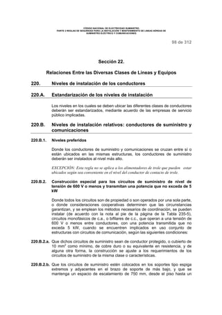 CÓDIGO NACIONAL DE ELECTRICIDAD SUMINISTRO 
PARTE 2 REGLAS DE SEGURIDAD PARA LA INSTALACIÓN Y MANTENIMIENTO DE LINEAS AÉREAS DE 
SUMINISTRO ELÉCTRICO Y COMUNICACIONES 
98 de 312 
Sección 22. 
Relaciones Entre las Diversas Clases de Líneas y Equipos 
220. Niveles de instalación de los conductores 
220.A. Estandarización de los niveles de instalación 
Los niveles en los cuales se deben ubicar las diferentes clases de conductores 
deberán ser estandarizados, mediante acuerdo de las empresas de servicio 
público implicadas. 
220.B. Niveles de instalación relativos: conductores de suministro y 
comunicaciones 
220.B.1. Niveles preferidos 
Donde los conductores de suministro y comunicaciones se cruzan entre sí o 
están ubicados en las mismas estructuras, los conductores de suministro 
deberán ser instalados al nivel más alto. 
EXCEPCIÓN: Esta regla no se aplica a los alimentadores de trole que pueden estar 
ubicados según sea conveniente en el nivel del conductor de contacto de trole. 
220.B.2. Construcción especial para los circuitos de suministro de nivel de 
tensión de 600 V o menos y transmitan una potencia que no exceda de 5 
kW 
Donde todos los circuitos son de propiedad o son operados por una sola parte, 
o donde consideraciones cooperativas determinen que las circunstancias 
garantizan, y se emplean los métodos necesarios de coordinación, se pueden 
instalar (de acuerdo con la nota al pie de la página de la Tabla 235-5), 
circuitos monofásicos de c.a., o bifilares de c.c., que operan a una tensión de 
600 V o menos entre conductores, con una potencia transmitida que no 
exceda 5 kW, cuando se encuentren implicados en uso conjunto de 
estructuras con circuitos de comunicación, según las siguientes condiciones: 
220.B.2.a. Que dichos circuitos de suministro sean de conductor protegido, o cubierto de 
10 mm2 como mínimo, de cobre duro o su equivalente en resistencia, y de 
alguna otra forma, la construcción se ajuste a los requerimientos de los 
circuitos de suministro de la misma clase o características. 
220.B.2.b. Que los circuitos de suministro estén colocados en los soportes tipo espiga 
extremos y adyacentes en el brazo de soporte de más bajo, y que se 
mantenga un espacio de escalamiento de 750 mm, desde el piso hasta un 
 