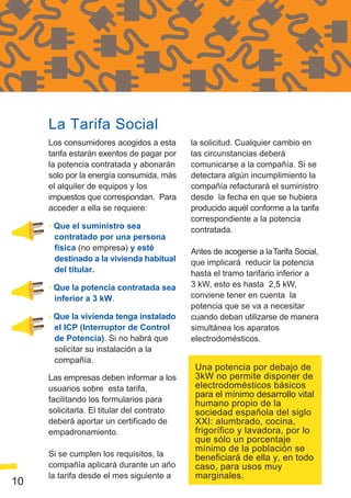 La Tarifa Social
     Los consumidores acogidos a esta       la solicitud. Cualquier cambio en
     tarifa estarán exentos de pagar por    las circunstancias deberá
     la potencia contratada y abonarán      comunicarse a la compañía. Si se
     solo por la energía consumida, más     detectara algún incumplimiento la
     el alquiler de equipos y los           compañía refacturará el suministro
     impuestos que correspondan. Para       desde la fecha en que se hubiera
     acceder a ella se requiere:            producido aquél conforme a la tarifa
                                            correspondiente a la potencia
     • Que el suministro sea                contratada.
       contratado por una persona
       física (no empresa) y esté           Antes de acogerse a la Tarifa Social,
       destinado a la vivienda habitual     que implicará reducir la potencia
       del titular.                         hasta el tramo tarifario inferior a
     • Que la potencia contratada sea       3 kW, esto es hasta 2,5 kW,
       inferior a 3 kW.                     conviene tener en cuenta la
                                            potencia que se va a necesitar
     • Que la vivienda tenga instalado      cuando deban utilizarse de manera
       el ICP (Interruptor de Control       simultánea los aparatos
       de Potencia). Si no habrá que        electrodomésticos.
       solicitar su instalación a la
       compañía.
                                             Una potencia por debajo de
     Las empresas deben informar a los       3kW no permite disponer de
     usuarios sobre esta tarifa,             electrodomésticos básicos
                                             para el mínimo desarrollo vital
     facilitando los formularios para        humano propio de la
     solicitarla. El titular del contrato    sociedad española del siglo
     deberá aportar un certificado de        XXI: alumbrado, cocina,
     empadronamiento.                        frigorífico y lavadora, por lo
                                             que sólo un porcentaje
                                             mínimo de la población se
     Si se cumplen los requisitos, la        beneficiará de ella y, en todo
     compañía aplicará durante un año        caso, para usos muy
     la tarifa desde el mes siguiente a      marginales.
10
 