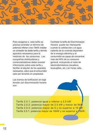 Para acogerse a esta tarifa se           Contratar la tarifa de Discriminación
     precisa contratar un término de          Horaria puede ser interesante
     potencia inferior a los 15kW, instalar   cuando la calefacción y el agua
     un contador de doble tarifa y demás      caliente de la vivienda dependen
     aparatos necesarios para la              de la energía eléctrica y el
     medición de los consumos. Las            consumidor es capaz de concentrar
     compañías distribuidoras y               más del 45% de su consumo
     comercializadoras deben prestar          general, incluyendo el resto de
     información sobre esta tarifa y          electrodomésticos (lavadora,
     facilitar el alquiler de los aparatos    lavavajillas, etc.) en horas valle.
     necesarios, salvo que el consumidor
     opte por tenerlos en propiedad.

     Los tramos de tarificación en baja
     tensión con discriminación horaria
     son:




        Tarifa 2.0.1: potencia igual o inferior a 2,5 kW
        Tarifa 2.0.2: potencia mayor de 2,5 kW y menor de 5kW
        Tarifa 2.0.3: potencia mayor de 5 y no superior a 10 kW
        Tarifa 3.0.1: potencia mayor de 10kW y no superior a 15kW




12
 