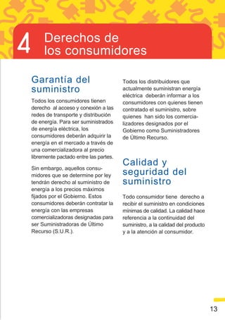 Derechos de
     los consumidores

Garantía del                           Todos los distribuidores que
suministro                             actualmente suministran energía
                                       eléctrica deberán informar a los
Todos los consumidores tienen          consumidores con quienes tienen
derecho al acceso y conexión a las     contratado el suministro, sobre
redes de transporte y distribución     quienes han sido los comercia-
de energía. Para ser suministrados     lizadores designados por el
de energía eléctrica, los              Gobierno como Suministradores
consumidores deberán adquirir la       de Último Recurso.
energía en el mercado a través de
una comercializadora al precio
libremente pactado entre las partes.

Sin embargo, aquellos consu-
                                       Calidad y
midores que se determine por ley       seguridad del
tendrán derecho al suministro de       suministro
energía a los precios máximos
fijados por el Gobierno. Estos         Todo consumidor tiene derecho a
consumidores deberán contratar la      recibir el suministro en condiciones
energía con las empresas               mínimas de calidad. La calidad hace
comercializadoras designadas para      referencia a la continuidad del
ser Suministradoras de Último          suministro, a la calidad del producto
Recurso (S.U.R.).                      y a la atención al consumidor.




                                                                               13
 