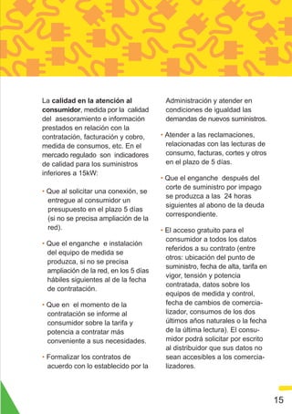 La calidad en la atención al             Administración y atender en
consumidor, medida por la calidad        condiciones de igualdad las
del asesoramiento e información          demandas de nuevos suministros.
prestados en relación con la
contratación, facturación y cobro,      • Atender a las reclamaciones,
medida de consumos, etc. En el            relacionadas con las lecturas de
mercado regulado son indicadores          consumo, facturas, cortes y otros
de calidad para los suministros           en el plazo de 5 días.
inferiores a 15kW:
                                        • Que el enganche después del
                                          corte de suministro por impago
• Que al solicitar una conexión, se
                                          se produzca a las 24 horas
  entregue al consumidor un
                                          siguientes al abono de la deuda
  presupuesto en el plazo 5 días
                                          correspondiente.
  (si no se precisa ampliación de la
  red).                                 • El acceso gratuito para el
                                          consumidor a todos los datos
• Que el enganche e instalación
                                          referidos a su contrato (entre
  del equipo de medida se
                                          otros: ubicación del punto de
  produzca, si no se precisa
                                          suministro, fecha de alta, tarifa en
  ampliación de la red, en los 5 días
                                          vigor, tensión y potencia
  hábiles siguientes al de la fecha
                                          contratada, datos sobre los
  de contratación.
                                          equipos de medida y control,
• Que en el momento de la                 fecha de cambios de comercia-
  contratación se informe al              lizador, consumos de los dos
  consumidor sobre la tarifa y            últimos años naturales o la fecha
  potencia a contratar más                de la última lectura). El consu-
  conveniente a sus necesidades.          midor podrá solicitar por escrito
                                          al distribuidor que sus datos no
• Formalizar los contratos de             sean accesibles a los comercia-
  acuerdo con lo establecido por la       lizadores.



                                                                                 15
 