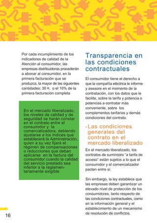 Por cada incumplimiento de los
     indicadores de calidad de la
                                            Transparencia en
     Atención al consumidor, las            las condiciones
     empresas distribuidoras procederán     contractuales
     a abonar al consumidor, en la
     primera facturación que se             El consumidor tiene el derecho a
     produzca, la mayor de las siguientes   que la compañía eléctrica le informe
     cantidades: 30 ¤, o el 10% de la       y asesore en el momento de la
     primera facturación completa.          contratación, con los datos que le
                                            facilite, sobre la tarifa y potencia o
                                            potencias a contratar más
                                            conveniente, sobre los
      En el mercado liberalizado,
                                            complementos tarifarios y demás
      los niveles de calidad y de
      seguridad se harán constar            condiciones del contrato.
      en el contrato entre el
      consumidor y la                       • Lascondiciones
      comercializadora, debiendo             generales del
      ajustarse a los índices que
      establecerá la Administración,         contrato en el
      quien a su vez fijará el               mercado liberalizado
      régimen de compensaciones
      o reducciones que deban               En el mercado liberalizado, los
      aplicarse en la factura del           contratos de suministro “a tarifa de
      consumidor cuando la calidad          acceso” están sujetos a lo que el
      del servicio prestado sea             consumidor y el comercializador
      inferior a la reglamen-               pacten entre sí.
      tariamente exigible.
                                            Sin embargo, la ley establece que
                                            las empresas deben garantizar un
                                            elevado nivel de protección de los
                                            consumidores, tanto respecto de
                                            las condiciones contractuales, como
                                            en la información general y el
                                            establecimiento de un mecanismo
                                            de resolución de conflictos.
16
 