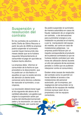 Suspensión y                          Se podrá suspender el suministro
                                      de manera automática en casos de
resolución del                        fraude: realización de un enganche
contrato                              sin contrato, o de derivaciones
                                      para suministrar energía a una
En los contratos de suministro a      instalación no prevista en el mismo,
tarifa (Tarifa de Último Recurso a    o por la manipulación del equipo
partir de julio de 2009) la empresa   de medida, así como en caso de
podrá suspender el suministro         instalaciones peligrosas. La
cuando hayan transcurrido dos         empresa podrá facturar por un
meses desde que se le hubiera         importe correspondiente al producto
requerido fehacientemente al          de la potencia contratada (o que se
consumidor el pago sin que éste se    hubiese debido contratar) por seis
hubiera hecho efectivo.               horas de utilización diarias durante
                                      un año (sin perjuicio de las acciones
La empresa debe informar al           penales o civiles que se pudieran
consumidor de la fecha en que         interponer contra el consumidor).
procederá a la desconexión, que
no podrá ser un día festivo ni        Existen otras causas de resolución
aquellos en que no exista servicio    del contrato como no permitir en
de atención al cliente tanto          horas hábiles el acceso a las
comercial como técnico a efectos      instalaciones del personal
de reanudar el suministro, o sus      autorizado por la empresa, por
vísperas.                             negligencia del consumidor en la
                                      custodia de los equipos de medida
La reconexión deberá tener lugar
                                      (incluso aunque sean de su
al día siguiente del abono de la
                                      propiedad) o de los equipos
cantidad adeudada. Los gastos que
                                      correctores.
origine la suspensión serán por
cuenta del distribuidor/comerciali-
zador y la reconexión, en caso de
corte justificado, por cuenta del
consumidor.

                                                                              19
 