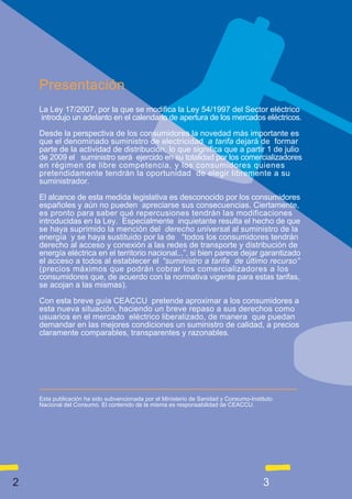 Presentación
    La Ley 17/2007, por la que se modifica la Ley 54/1997 del Sector eléctrico
    introdujo un adelanto en el calendario de apertura de los mercados eléctricos.

    Desde la perspectiva de los consumidores la novedad más importante es
    que el denominado suministro de electricidad a tarifa dejará de formar
    parte de la actividad de distribución, lo que significa que a partir 1 de julio
    de 2009 el suministro será ejercido en su totalidad por los comercializadores
    en régimen de libre competencia, y los consumidores quienes
    pretendidamente tendrán la oportunidad de elegir libremente a su
    suministrador.

    El alcance de esta medida legislativa es desconocido por los consumidores
    españoles y aún no pueden apreciarse sus consecuencias. Ciertamente,
    es pronto para saber qué repercusiones tendrán las modificaciones
    introducidas en la Ley. Especialmente inquietante resulta el hecho de que
    se haya suprimido la mención del derecho universal al suministro de la
    energía y se haya sustituido por la de “todos los consumidores tendrán
    derecho al acceso y conexión a las redes de transporte y distribución de
    energía eléctrica en el territorio nacional...”, si bien parece dejar garantizado
    el acceso a todos al establecer el “suministro a tarifa de último recurso”
    (precios máximos que podrán cobrar los comercializadores a los
    consumidores que, de acuerdo con la normativa vigente para estas tarifas,
    se acojan a las mismas).

    Con esta breve guía CEACCU pretende aproximar a los consumidores a
    esta nueva situación, haciendo un breve repaso a sus derechos como
    usuarios en el mercado eléctrico liberalizado, de manera que puedan
    demandar en las mejores condiciones un suministro de calidad, a precios
    claramente comparables, transparentes y razonables.




    Esta publicación ha sido subvencionada por el Ministerio de Sanidad y Consumo-Instituto
    Nacional del Consumo. El contenido de la misma es responsabilidad de CEACCU.




2                                                                                      3
 