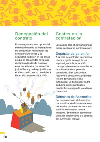 Denegación del                         Costes en la
     contrato                               contratación
     Podrá negarse la suscripción del       Los costes para el consumidor que
     suministro cuando las instalaciones    quiera contratar el suministro son:
     del consumidor no cumplan las
     condiciones técnicas y de              Depósito de garantía:
     seguridad. También en los casos        A la hora de contratar, la empresa
     en que el consumidor haya sido         puede exigir la entrega de un
     declarado deudor de cualquier          importe igual a la facturación
     empresa eléctrica por sentencia        correspondiente a cincuenta horas
     judicial firme y no haya justificado   de utilización de la potencia
     el abono de la deuda, que deberá       contratada. Si el consumidor
     haber sido superior a los 150¤.        resuelve el contrato esta cantidad
                                            le será devuelta de forma
                                            automática. El distribuidor podrá
                                            deducirla de las cantidades
                                            pendientes de pago de los últimos
                                            consumos.

                                            Derechos de Acometida:
                                            Se deben abonar al distribuidor
                                            por la realización de las actuaciones
                                            necesarias para atender un nuevo
                                            suministro o ampliar uno ya
                                            existente. Se calculan atendiendo
                                            tanto a la tensión como a la potencia
                                            del suministro. Incluye:




20
 