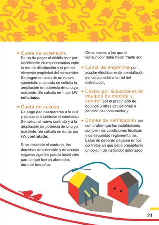 Cuota de extensión.                      Otros costes a los que el
Se ha de pagar al distribuidor por       consumidor debe hacer frente son:
las infraestructuras necesarias entre
la red de distribución y el primer       Cuota de enganche por
elemento propiedad del consumidor.       acoplar eléctricamente la instalación
Se pagan en caso de un nuevo             del consumidor a la red del
suministro o cuando se solicita la       distribuidor,
ampliación de potencia de uno ya
existente. Se calcula en ¤ por kW        Costes por actuaciones en
solicitado.                              equipos de medida y
                                         control por el precintado de
Cuota de acceso.                         equipos u otras actuaciones a
Se paga por incorporarse a la red        petición del consumidor y
y se abona al contratar el suministro.
Se aplica al nuevo contrato y a la       Costes de verificación por
ampliación de potencia de uno ya         comprobar que las instalaciones
existente. Se calcula en euros por       cumplen las condiciones técnicas
kW contratado.                           y de seguridad reglamentarias.
                                         Estos no deberán pagarse en los
Si se rescinde el contrato, los          contratos en que deba presentarse
derechos de extensión y de acceso        un boletín de instalador autorizado.
seguirán vigentes para la instalación
para la que fueron abonados
durante tres años.




                                                                                 21
 
