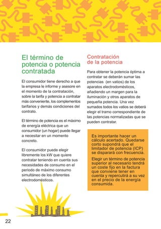 El término de                            Contratación
                                              de la potencia
     potencia o potencia
     contratada                               Para obtener la potencia óptima a
                                              contratar se deberán sumar las
     El consumidor tiene derecho a que        potencias (en vatios) de los
     la empresa le informe y asesore en       aparatos electrodomésticos,
     el momento de la contratación,           añadiendo un margen para la
     sobre la tarifa y potencia a contratar   iluminación y otros aparatos de
     más conveniente, los complementos        pequeña potencia. Una vez
     tarifarios y demás condiciones del       sumados todos los vatios se deberá
     contrato.                                elegir el tramo correspondiente de
                                              las potencias normalizadas que se
     El término de potencia es el máximo      pueden contratar.
     de energía eléctrica que un
     consumidor (un hogar) puede llegar
     a necesitar en un momento                  Es importante hacer un
     concreto.                                  cálculo acertado. Quedarse
                                                corto supondrá que el
     El consumidor puede elegir                 limitador de potencia (ICP)
                                                se disparará con frecuencia.
     libremente los kW que quiere
     contratar teniendo en cuenta sus           Elegir un término de potencia
     necesidades de consumo en el               superior al necesario tendrá
                                                un coste fijo en la factura
     periodo de máximo consumo                  que conviene tener en
     simultáneo de los diferentes               cuenta y repercutirá a su vez
     electrodomésticos.                         en el precio de la energía
                                                consumida.




22
 