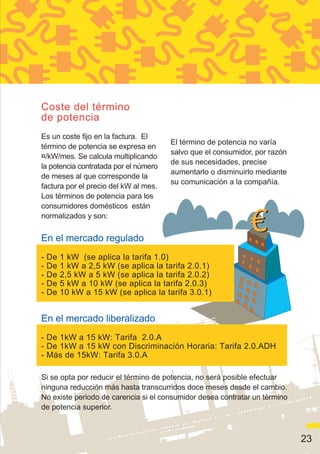 Coste del término
de potencia
Es un coste fijo en la factura. El
                                       El término de potencia no varía
término de potencia se expresa en
                                       salvo que el consumidor, por razón
¤/kW/mes. Se calcula multiplicando
                                       de sus necesidades, precise
la potencia contratada por el número
                                       aumentarlo o disminuirlo mediante
de meses al que corresponde la
                                       su comunicación a la compañía.
factura por el precio del kW al mes.
Los términos de potencia para los
consumidores domésticos están
normalizados y son:

En el mercado regulado
-   De   1 kW (se aplica la tarifa 1.0)
-   De   1 kW a 2,5 kW (se aplica la tarifa 2.0.1)
-   De   2,5 kW a 5 kW (se aplica la tarifa 2.0.2)
-   De   5 kW a 10 kW (se aplica la tarifa 2.0.3)
-   De   10 kW a 15 kW (se aplica la tarifa 3.0.1)


En el mercado liberalizado
- De 1kW a 15 kW: Tarifa 2.0.A
- De 1kW a 15 kW con Discriminación Horaria: Tarifa 2.0.ADH
- Más de 15kW: Tarifa 3.0.A

Si se opta por reducir el término de potencia, no será posible efectuar
ninguna reducción más hasta transcurridos doce meses desde el cambio.
No existe periodo de carencia si el consumidor desea contratar un término
de potencia superior.



                                                                            23
 