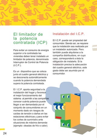 El limitador de                       Instalación del I.C.P.
     la potencia                           El I.C.P. puede ser propiedad del
     contratada (ICP)                      consumidor. Siendo así, se requiere
                                           que la instalación sea realizada por
     Para evitar un consumo de energía     un instalador autorizado. Pero
     superior a la contratada las          también puede alquilarse a la
     viviendas deben tener instalado un    compañía distribuidora, en cuyo
     limitador de potencia, denominado     caso, corresponderá a ésta la
     Interruptor de Control de Potencia    obligación de instalarlo. Si la
     (I.C.P.).                             instalación precisa la adecuación
                                           del cuadro general eléctrico, este
     Es un dispositivo que se coloca       gasto debe ser asumido por el
     junto al cuadro general eléctrico y   consumidor.
     se desconecta automáticamente
     cuando la potencia demandada
     supera la potencia contratada.

     El I.C.P. aporta seguridad a la
     instalación del hogar y favorece
     el mejor funcionamiento del
     sistema al permitir a las compañías
     conocer cuánta potencia puede
     llegar a ser demandada por el
     conjunto de consumidores en un
     momento dado sin riesgos de
     caídas de tensión o daños en las
     estaciones eléctricas y para evitar
     los cortes de suministro ante
     situaciones de máxima demanda
     (ejemplo: oleadas de frío o calor).


24
 
