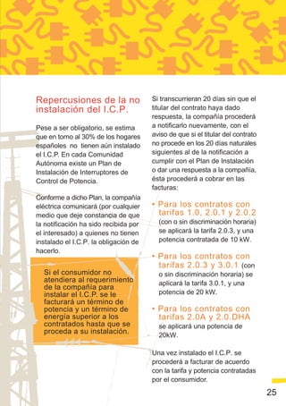 Repercusiones de la no                 Si transcurrieran 20 días sin que el
instalación del I.C.P.                 titular del contrato haya dado
                                       respuesta, la compañía procederá
Pese a ser obligatorio, se estima      a notificarlo nuevamente, con el
que en torno al 30% de los hogares     aviso de que si el titular del contrato
españoles no tienen aún instalado      no procede en los 20 días naturales
el I.C.P. En cada Comunidad            siguientes al de la notificación a
Autónoma existe un Plan de             cumplir con el Plan de Instalación
Instalación de Interruptores de        o dar una respuesta a la compañía,
Control de Potencia.                   ésta procederá a cobrar en las
                                       facturas:
Conforme a dicho Plan, la compañía
eléctrica comunicará (por cualquier    • Para los contratos con
medio que deje constancia de que         tarifas 1.0, 2.0.1 y 2.0.2
la notificación ha sido recibida por     (con o sin discriminación horaria)
el interesado) a quienes no tienen       se aplicará la tarifa 2.0.3, y una
instalado el I.C.P. la obligación de     potencia contratada de 10 kW.
hacerlo.
                                       • Para los contratos con
                                         tarifas 2.0.3 y 3.0.1 (con
  Si el consumidor no                    o sin discriminación horaria) se
  atendiera al requerimiento             aplicará la tarifa 3.0.1, y una
  de la compañía para
  instalar el I.C.P. se le               potencia de 20 kW.
  facturará un término de
  potencia y un término de             • Para los contratos con
  energía superior a los                 tarifas 2.0A y 2.0.DHA
  contratados hasta que se               se aplicará una potencia de
  proceda a su instalación.              20kW.

                                       Una vez instalado el I.C.P. se
                                       procederá a facturar de acuerdo
                                       con la tarifa y potencia contratadas
                                       por el consumidor.
                                                                                 25
 